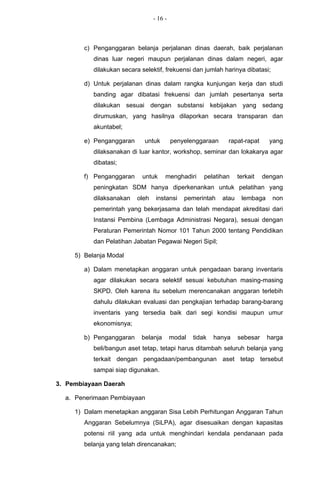 - 16 -



        c) Penganggaran belanja perjalanan dinas daerah, baik perjalanan
           dinas luar negeri maupun perjalanan dinas dalam negeri, agar
           dilakukan secara selektif, frekuensi dan jumlah harinya dibatasi;

        d) Untuk perjalanan dinas dalam rangka kunjungan kerja dan studi
           banding agar dibatasi frekuensi dan jumlah pesertanya serta
           dilakukan sesuai dengan substansi kebijakan yang sedang
           dirumuskan, yang hasilnya dilaporkan secara transparan dan
           akuntabel;

        e) Penganggaran      untuk        penyelenggaraan     rapat-rapat      yang
           dilaksanakan di luar kantor, workshop, seminar dan lokakarya agar
           dibatasi;

        f) Penganggaran     untuk     menghadiri      pelatihan    terkait   dengan
           peningkatan SDM hanya diperkenankan untuk pelatihan yang
           dilaksanakan   oleh    instansi    pemerintah    atau    lembaga     non
           pemerintah yang bekerjasama dan telah mendapat akreditasi dari
           Instansi Pembina (Lembaga Administrasi Negara), sesuai dengan
           Peraturan Pemerintah Nomor 101 Tahun 2000 tentang Pendidikan
           dan Pelatihan Jabatan Pegawai Negeri Sipil;

     5) Belanja Modal

        a) Dalam menetapkan anggaran untuk pengadaan barang inventaris
           agar dilakukan secara selektif sesuai kebutuhan masing-masing
           SKPD. Oleh karena itu sebelum merencanakan anggaran terlebih
           dahulu dilakukan evaluasi dan pengkajian terhadap barang-barang
           inventaris yang tersedia baik dari segi kondisi maupun umur
           ekonomisnya;

        b) Penganggaran     belanja       modal   tidak   hanya    sebesar    harga
           beli/bangun aset tetap, tetapi harus ditambah seluruh belanja yang
           terkait dengan pengadaan/pembangunan aset tetap tersebut
           sampai siap digunakan.

3. Pembiayaan Daerah

  a. Penerimaan Pembiayaan

     1) Dalam menetapkan anggaran Sisa Lebih Perhitungan Anggaran Tahun
        Anggaran Sebelumnya (SiLPA), agar disesuaikan dengan kapasitas
        potensi riil yang ada untuk menghindari kendala pendanaan pada
        belanja yang telah direncanakan;
 