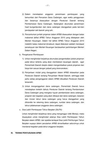 - 17 -



             2) Dalam     menetapkan   anggaran    penerimaan    pembiayaan     yang
                bersumber dari Pencairan Dana Cadangan, agar waktu penggunaan
                dan   besarnya   disesuaikan    dengan   Peraturan   Daerah   tentang
                Pembentukan Dana Cadangan. Sedangkan akumulasi penerimaan
                hasil bunga/deviden dari dana cadangan dianggarkan pada lain-lain
                pendapatan asli daerah yang sah;

             3) Pencantuman jumlah pinjaman dalam APBD disesuaikan dengan batas
                maksimal defisit APBD Tahun Anggaran 2010 yang ditetapkan oleh
                Menteri Keuangan. Dalam hal defisit APBD Tahun Anggaran 2010
                melebihi batas maksimal dimaksud, dapat dilakukan setelah mendapat
                persetujuan dari Menteri Keuangan berdasarkan pertimbangan Menteri
                Dalam Negeri.

          b. Pengeluaran Pembiayaan

             1) Untuk menghindari terjadinya akumulasi pengembalian pokok pinjaman
                pada tahun tertentu yang akan membebani keuangan daerah, agar
                Pemerintah Daerah disiplin dalam mengembalikan pokok pinjaman dan
                biaya lain sesuai dengan jadwal yang direncanakan;

             2) Penyertaan modal yang dianggarkan dalam APBD didasarkan pada
                Peraturan Daerah tentang Penyertaan Modal Daerah, sehingga tidak
                perlu setiap penganggaran dalam APBD dibuatkan Peraturan Daerah
                tersendiri;

             3) Untuk menganggarkan dana cadangan, Pemerintah Daerah harus
                menetapkan terlebih dahulu Peraturan Daerah tentang Pembentukan
                Dana Cadangan yang mengatur tujuan pembentukan dana cadangan,
                program dan kegiatan yang akan dibiayai dari dana cadangan, besaran
                dan rincian tahun dana cadangan yang harus dianggarkan yang
                ditransfer ke rekening dana cadangan, sumber dana cadangan, dan
                tahun pelaksanaan anggaran dana cadangan.

          c. Sisa Lebih Pembiayaan Tahun Berjalan (SILPA)

             Untuk menghindari terjadinya dana yang menganggur (Idle Money), maka
             diupayakan untuk menghindari adanya Sisa Lebih Pembiayaan Tahun
             Berjalan dalam APBD, dan apabila terdapat Sisa Lebih Perhitungan Tahun
             Berjalan supaya dalam perubahan APBD dimanfaatkan seluruhnya untuk
             mendanai kegiatan pada tahun anggaran berjalan.


III.   TEKNIS PENYUSUNAN APBD
 