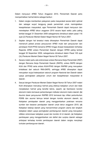 - 18 -



Dalam menyusun APBD Tahun Anggaran 2010, Pemerintah Daerah perlu
memperhatikan hal-hal teknis sebagai berikut :

1.   Dalam rangka memberikan pelayanan pada masyarakat secara lebih optimal
     dan sebagai wujud tanggung jawab pemerintah untuk meningkatkan
     kesejahteraan masyarakat, agar Pemerintah Daerah dapat menyusun dan
     menetapkan APBD tahun anggaran 2010 secara tepat waktu yaitu paling
     lambat tanggal 31 Desember 2009 sebagaimana dimaksud dalam pasal 116
     ayat (2) Peraturan Menteri Dalam Negeri Nomor 59 Tahun 2007.

2.   Sejalan dengan hal tersebut maka diharapkan Pemerintah Daerah dapat
     memenuhi jadwal proses penyusunan APBD mulai dari penyusunan dan
     penetapan KUA-PPAS bersama DPRD hingga dicapai kesepakatan terhadap
     Raperda APBD antara Pemerintah Daerah dengan DPRD paling lambat
     tanggal 30 Nopember 2009, sebagaimana dimaksud dalam Pasal 105 ayat
     (3c) Peraturan Menteri Dalam Negeri Nomor 59 Tahun 2007.

3.   Secara materi perlu ada sinkronisasi antara Rencana Kerja Pemerintah (RKP)
     dengan Rencana Kerja Pemerintah Daerah (RKPD), antara RKPD dengan
     KUA dan PPAS serta antara KUA-PPAS dengan RAPBD yang merupakan
     kristalisasi dari seluruh RKA-SKPD, sehingga APBD diharapkan dapat
     merupakan wujud keterpaduan seluruh program Nasional dan Daerah dalam
     upaya peningkatan pelayanan umum dan kesejahteraan masyarakat di
     daerah.

4.   Sesuai dengan Peraturan Menteri Dalam Negeri Nomor 59 Tahun 2007 materi
     KUA diharapkan mencakup hal-hal yang sifatnya kebijakan umum dan tidak
     menjelaskan hal-hal yang bersifat teknis, seperti; (a) Gambaran kondisi
     ekonomi makro termasuk perkembangan indikator ekonomi makro daerah; (b)
     Asumsi dasar penyusunan RAPBD 2010 termasuk laju inflasi pertumbuhan
     PDRB dan asumsi lainnya terkait dengan kondisi ekonomi daerah; (c)
     Kebijakan pendapatan daerah yang menggambarkan prakiraan rencana
     sumber dan besaran pendapatan daerah untuk tahun anggaran 2010; (d)
     Kebijakan belanja daerah yang mencerminkan program utama dan langkah
     kebijakan dalam upaya peningkatan pembangunan daerah yang merupakan
     refleksi sinkronisasi kebijakan pusat dan kondisi riil di daerah; (e) Kebijakan
     pembiayaan yang menggambarkan sisi defisit dan surplus daerah sebagai
     antisipasi terhadap kondisi pembiayaan daerah dalam rangka menyikapi
     tuntutan pembangunan daerah.
 
