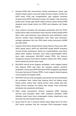 - 19 -



5.   Substansi PPAS lebih mencerminkan prioritas pembangunan daerah yang
     dikaitkan dengan sasaran yang ingin dicapai termasuk program prioritas dari
     SKPD terkait. PPAS juga menggambarkan pagu anggaran sementara
     dimasing-masing SKPD berdasarkan program dan kegiatan. Pagu sementara
     tersebut akan menjadi pagu definitif setelah peraturan daerah tentang APBD
     disepakati antara Kepala Daerah dan DPRD serta ditetapkan oleh Kepala
     Daerah.

6.   Untuk menjamin konsistensi dan percepatan pembahasan KUA dan PPAS,
     Kepala Daerah dapat menyampaikan kedua dokumen tersebut kepada DPRD
     dalam waktu yang bersamaan yang selanjutnya hasil pembahasan kedua
     dokumen tersebut dapat ditandatangani pada waktu yang bersamaan,
     sehingga keterpaduan KUA dan PPAS dalam proses penyusunan RAPBD
     akan lebih efektif.

7.   Substansi Surat Edaran Kepala Daerah tentang Pedoman Penyusunan RKA-
     SKPD kepada seluruh SKPD dan RKA-PPKD kepada SKPKD diharapkan
     memuat prioritas pembangunan daerah dan program/kegiatan yang terkait,
     alokasi plafon anggaran sementara untuk setiap program/kegiatan SKPD,
     batas waktu penyampaian RKA-SKPD kepada PPKD, dan dokumen
     sebagaimana lampiran Surat Edaran dimaksud meliputi KUA, PPAS, analisis
     standar belanja dan standar satuan harga.

8.   RKA-SKPD memuat rincian anggaran pendapatan, rincian anggaran belanja
     tidak langsung SKPD (gaji pokok dan tunjangan pegawai, tambahan
     penghasilan, khusus pada SKPD Sekretariat DPRD dianggarkan juga Belanja
     Penunjang Operasional Pimpinan DPRD), rincian anggaran belanja langsung
     menurut program dan kegiatan SKPD.

9.   RKA-PPKD memuat rincian pendapatan yang berasal dari dana perimbangan
     dan pendapatan hibah, belanja tidak langsung terdiri dari belanja bunga,
     belanja subsidi, belanja hibah, belanja bantuan sosial, belanja bagi hasil,
     belanja bantuan keuangan dan belanja tidak terduga, rincian penerimaan
     pembiayaan dan pengeluaran pembiayaan.

10. Dalam      rangka      penyederhaan   dokumen   penjabaran   APBD,   beberapa
     informasi yang dituangkan dalam kolom penjelasan penjabaran APBD
     ditiadakan seperti dasar hukum penganggaran belanja, target/volume yang
     direncakan dan tarif pungutan/harga satuan.

11. Sesuai Pasal 87 ayat (1) Peraturan Menteri Dalam Negeri Nomor 59 Tahun
     2007 bahwa rancangan KUA dan rancangan PPAS disampaikan Kepala
 