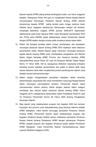 - 20 -



    Daerah kepada DPRD paling lambat pertengahan bulan Juni tahun anggaran
    berjalan. Selanjutnya Pasal 104 ayat (1) menjelaskan bahwa Kepala Daerah
    menyampaikan Rancangan Peraturan Daerah tentang APBD beserta
    lampirannya kepada DPRD       paling lambat pada minggu pertama bulan
    Oktober tahun anggaran sebelumnya. Sehubungan dengan hal tersebut,
    mengingat pelantikan anggota DPRD periode 2009-2014 diperkirakan
    dilaksanakan pada bulan Agustus 2009, maka diharapkan pembahasan KUA
    dan PPAS serta RAPBD dapat dilaksanakan antara Pemerintah Daerah
    dengan DPRD sejalan dengan proses politik dimaksud secara tepat waktu.

12. Dalam hal terdapat kendala dalam proses pembahasan dan penetapan
    rancangan peraturan daerah tentang APBD 2010 meskipun telah dilakukan
    penambahan waktu, Kepala Daerah dapat menyusun rancangan peraturan
    kepala daerah tentang APBD untuk mendapatkan pengesahan dari Menteri
    Dalam Negeri terhadap APBD Provinsi dan Gubernur tehadap APBD
    Kabupaten/Kota sesuai Pasal 107 ayat (3) Peraturan Menteri Dalam Negeri
    Nomo 13 Tahun 2006. Hal itu seyogyanya dilakukan sepanjang antisipasi
    terhadap kondisi stabilitas pemerintahan dan politik di daerah telah dikaji
    secara seksama serta tidak menghambat proses pembangunan daerah yang
    berjalan secara berkesinambungan.

13. Dalam   rangka   mengantisipasi     perubahan   kebijakan   akibat   dinamika
    perkembangan yang terjadi dan untuk memberikan ruang bagi Kepala Daerah
    dalam menangani permasalahan tersebut, Pemerintah Daerah dapat
    mencantumkan kriteria tertentu terkait dengan belanja dalam kategori
    mendesak atau darurat dalam peraturan daerah tentang APBD Tahun
    Anggaran 2010, sebagaimana diamanatkan dalam Penjelasan Pasal 81 ayat
    (2) Peraturan Pemerintah Nomor 58 Tahun 2005 tentang Pengelolaan
    Keuangan Daerah.

14. Bagi daerah yang melaksanakan program dan kegiatan DAK dan bantuan
    keuangan dari provinsi untuk kabupaten/kota yang dananya diterima setelah
    APBD ditetapkan, maka sambil menunggu perubahan Peraturan Daerah
    tentang APBD, Pemerintah Daerah dapat melaksanakan program dan
    kegiatan dimaksud dengan terlebih dahulu melakukan perubahan Peraturan
    Kepala Daerah tentang Penjabaran APBD dengan persetujuan Pimpinan
    DPRD. Apabila program dan kegiatan dimaksud terjadi setelah Perubahan
    APBD ditetapkan, maka Pemerintah Daerah menyampaikannya dalam
    Laporan Realisasi Anggaran (LRA).
 