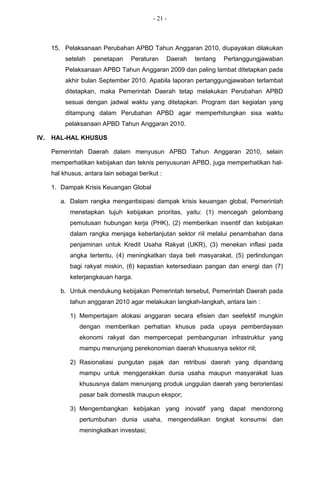 - 21 -



      15. Pelaksanaan Perubahan APBD Tahun Anggaran 2010, diupayakan dilakukan
           setelah   penetapan     Peraturan      Daerah   tentang   Pertanggungjawaban
           Pelaksanaan APBD Tahun Anggaran 2009 dan paling lambat ditetapkan pada
           akhir bulan September 2010. Apabila laporan pertanggungjawaban terlambat
           ditetapkan, maka Pemerintah Daerah tetap melakukan Perubahan APBD
           sesuai dengan jadwal waktu yang ditetapkan. Program dan kegiatan yang
           ditampung dalam Perubahan APBD agar memperhitungkan sisa waktu
           pelaksanaan APBD Tahun Anggaran 2010.

IV.   HAL-HAL KHUSUS

      Pemerintah Daerah dalam menyusun APBD Tahun Anggaran 2010, selain
      memperhatikan kebijakan dan teknis penyusunan APBD, juga memperhatikan hal-
      hal khusus, antara lain sebagai berikut :

      1. Dampak Krisis Keuangan Global

         a. Dalam rangka mengantisipasi dampak krisis keuangan global, Pemerintah
            menetapkan tujuh kebijakan prioritas, yaitu: (1) mencegah gelombang
            pemutusan hubungan kerja (PHK), (2) memberikan insentif dan kebijakan
            dalam rangka menjaga keberlanjutan sektor riil melalui penambahan dana
            penjaminan untuk Kredit Usaha Rakyat (UKR), (3) menekan inflasi pada
            angka tertentu, (4) meningkatkan daya beli masyarakat, (5) perlindungan
            bagi rakyat miskin, (6) kepastian ketersediaan pangan dan energi dan (7)
            keterjangkauan harga.

         b. Untuk mendukung kebijakan Pemerintah tersebut, Pemerintah Daerah pada
            tahun anggaran 2010 agar melakukan langkah-langkah, antara lain :

            1) Mempertajam alokasi anggaran secara efisien dan seefektif mungkin
                dengan memberikan perhatian khusus pada upaya pemberdayaan
                ekonomi rakyat dan mempercepat pembangunan infrastruktur yang
                mampu menunjang perekonomian daerah khususnya sektor riil;

            2) Rasionaliasi pungutan pajak dan retribusi daerah yang dipandang
                mampu untuk menggerakkan dunia usaha maupun masyarakat luas
                khususnya dalam menunjang produk unggulan daerah yang berorientasi
                pasar baik domestik maupun ekspor;

            3) Mengembangkan kebijakan yang inovatif yang dapat mendorong
                pertumbuhan dunia usaha, mengendalikan tingkat konsumsi dan
                meningkatkan investasi;
 