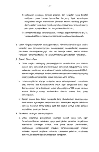 - 22 -



      4) Melakukan penataan kembali program dan kegiatan yang bersifat
         multiyears   yang    kurang   bermanfaat       langsung   bagi    kepentingan
         masyarakat dengan memberikan perhatian khusus terhadap program
         dan kegiatan yang dapat memberdayakan masyarakat, termasuk upaya
         penciptaan lapangan kerja dan pengentasan kemiskinan;

      5) Mempercepat daya serap anggaran, sehingga dapat memperkecil SILPA
         yang pada akhirnya mampu menggerakkan perekonomian di daerah.



2. Dalam rangka peningkatan bidang pendidikan, Pemerintah Daerah agar secara
   konsisten dan berkesinambungan mengupayakan pengalokasian anggaran
   pendidikan sekurang-kurangnya 20% dari belanja daerah, sesuai amanat
   Peraturan Pemerintah Nomor 48 Tahun 2008 tentang Pendanaan Pendidikan.

3. Daerah Otonom Baru

   a. Dalam rangka menunjang penyelenggaraan pemerintahan pada daerah
      otonom baru, pemerintah provinsi maupun pemerintah kabupaten/kota induk
      melakukan pembinaan secara intensif melalui fasilitasi penyusunan RAPBD,
      dan dukungan pendanaan melalui pemberian hibah/bantuan keuangan yang
      besarnya sebagaimana diatur sesuai ketentuan yang berlaku.

   b. Untuk menghindari adanya pemberian sanksi terhadap daerah provinsi dan
      /atau Provinsi dan Kabupaten/Kota Induk agar penyediaan dana bagi
      daerah otonom baru disediakan setiap tahun dalam APBD sesuai dengan
      amanat    Undang-Undang      pembentukan       daerah    otonom      baru     yang
      bersangkutan.

   c. Daerah otonom baru dalam mengelola dana hibah/bantuan keuangan dan
      dana lainnya, agar segera menyusun APBD, menetapkan Kepala SKPD dan
      personil, menunjuk PPKD selaku BUD dan pejabat lainnya terkait dengan
      pengelolaan keuangan daerah.

4. Tata kelola keuangan daerah yang baik

   a. Untuk    terciptanya   pengelolaan     keuangan    daerah    yang    baik,    agar
      Pemerintah Daerah melakukan upaya peningkatan kapasitas pengelolaan
      administrasi    keuangan    daerah,     baik   pada     tataran     perencanaan,
      pelaksanaan,     penatausahaan       maupun    pertanggungjawaban           melalui
      perbaikan regulasi, penyiapan instrumen operasional, pelatihan, monitoring
      dan evaluasi secara lebih akuntabel dan transparan.
 