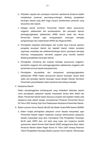 - 23 -



  b. Perbaikan regulasi dan penyiapan instrumen operasional dimaksud adalah
     menjabarkan      peraturan    perundang-undangan         dibidang    pengelolaan
     keuangan daerah yang lebih tinggi maupun pembentukan peraturan yang
     dibutuhkan oleh daerah.

  c. Sebagai   bentuk    komitmen        Pemerintah   Daerah    dalam     penyusunan
     anggaran, pelaksanaan dan penatausahaan, dan penyiapan laporan
     pertanggungjawaban      pelaksanaan       APBD   secara    cepat    dan    akurat,
     Pemerintah    Daerah         agar     mengupayakan        dukungan        terhadap
     pengembangan dan implementasi SIPKD dan Regional SIKD.

  d. Peningkatan kapasitas kelembagaan dan sumber daya manusia aparatur
     pengelola keuangan daerah dan legislatif daerah melalui penataan
     organisasi, sosialisasi dan pelatihan/bimbingan teknis, penerapan teknologi
     informasi, mengupayakan rekrutmen pegawai yang memiliki keahlian
     dibidang pengelolaan keuangan daerah.

  e. Peningkatan monitoring dan evaluasi terhadap penyusunan anggaran,
     perubahan anggaran dan pertanggungjawaban pelaksanaan anggaran oleh
     pemerintah provinsi kepada kabupaten/kota.

  f. Peningkatan      akuntabilitas      dan   transparansi     pertanggungjawaban
     pelaksanaan APBD melalui penyusunan laporan keuangan secara tepat
     waktu dan penyajian laporan keuangan sesuai dengan Standar Akuntansi
     Pemerintah yang ditetapkan dalam peraturan perundang-undangan.

5. Kerjasama Daerah

  Dalam penyelenggaraan pembangunan yang melibatkan beberapa daerah
  untuk peningkatan pelayanan kepada masyarakat secara lebih efektif dan
  efisien, Pemerintah Daerah dapat menyusun program dan kegiatan melalui pola
  kerjasama antar daerah dengan mempedomani Peraturan Pemerintah Nomor
  50 Tahun 2007 tentang Tata Cara Pelaksanaan Kerjasama Pemerintah Daerah.

6. Badan Layanan Umum Daerah (BLUD) dan Badan Usaha Milik Daerah (BUMD)

  a. Dalam rangka peningkatan pelayanan umum kepada masyarakat, agar
     Pemerintah Daerah segera melakukan evaluasi bentuk-bentuk pelayanan
     kepada masyarakat yang akan menerapkan Pola Pengelolaan Keuangan
     BLUD pada SKPD atau unit kerja yang tugas dan fungsinya bersifat
     operasional, seperti Rumah Sakit Daerah (RSD) sebagaimana diatur dalam
     Peraturan Menteri Dalam Negeri Nomor 61 Tahun 2007 tentang Pedoman
     Teknis Pengelolaan Keuangan Badan Layanan Umum Daerah. Sehubungan
 