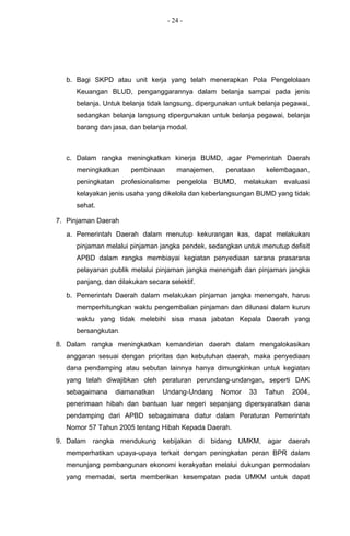 - 24 -




  b. Bagi SKPD atau unit kerja yang telah menerapkan Pola Pengelolaan
     Keuangan BLUD, penganggarannya dalam belanja sampai pada jenis
     belanja. Untuk belanja tidak langsung, dipergunakan untuk belanja pegawai,
     sedangkan belanja langsung dipergunakan untuk belanja pegawai, belanja
     barang dan jasa, dan belanja modal.



  c. Dalam rangka meningkatkan kinerja BUMD, agar Pemerintah Daerah
     meningkatkan      pembinaan       manajemen,    penataan     kelembagaan,
     peningkatan     profesionalisme   pengelola   BUMD,    melakukan   evaluasi
     kelayakan jenis usaha yang dikelola dan keberlangsungan BUMD yang tidak
     sehat.

7. Pinjaman Daerah
  a. Pemerintah Daerah dalam menutup kekurangan kas, dapat melakukan
     pinjaman melalui pinjaman jangka pendek, sedangkan untuk menutup defisit
     APBD dalam rangka membiayai kegiatan penyediaan sarana prasarana
     pelayanan publik melalui pinjaman jangka menengah dan pinjaman jangka
     panjang, dan dilakukan secara selektif.
  b. Pemerintah Daerah dalam melakukan pinjaman jangka menengah, harus
     memperhitungkan waktu pengembalian pinjaman dan dilunasi dalam kurun
     waktu yang tidak melebihi sisa masa jabatan Kepala Daerah yang
     bersangkutan.
8. Dalam rangka meningkatkan kemandirian daerah dalam mengalokasikan
  anggaran sesuai dengan prioritas dan kebutuhan daerah, maka penyediaan
  dana pendamping atau sebutan lainnya hanya dimungkinkan untuk kegiatan
  yang telah diwajibkan oleh peraturan perundang-undangan, seperti DAK
  sebagaimana      diamanatkan   Undang-Undang      Nomor    33   Tahun   2004,
  penerimaan hibah dan bantuan luar negeri sepanjang dipersyaratkan dana
  pendamping dari APBD sebagaimana diatur dalam Peraturan Pemerintah
  Nomor 57 Tahun 2005 tentang Hibah Kepada Daerah.
9. Dalam rangka mendukung kebijakan di bidang UMKM, agar daerah
  memperhatikan upaya-upaya terkait dengan peningkatan peran BPR dalam
  menunjang pembangunan ekonomi kerakyatan melalui dukungan permodalan
  yang memadai, serta memberikan kesempatan pada UMKM untuk dapat
 