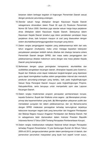 - 25 -



   berperan dalam berbagai kegiatan di lingkungan Pemerintah Daerah sesuai
   dengan peraturan perundang-undangan.
10. Standar   satuan   harga   ditetapkan    dengan   Keputusan    Kepala    Daerah
   sebagaimana dimanatkan dalam Pasal 39 ayat (3) Peraturan Pemerintah
   Nomor 58 Tahun 2005. Demikian juga standar satuan harga biaya perjalanan
   dinas ditetapkan dalam Keputusan Kepala Daerah. Selanjutnya dalam
   Keputusan Kepala Daerah tersebut juga diatur pendekatan penetapan biaya
   perjalanan dinas, baik lumpsum maupun at cost yang disesuaikan dengan
   sistem akuntabilitas/pertanggungjawaban keuangan yang dianut.
11. Dalam rangka penganggaran kegiatan yang pelaksanaannya lebih dari satu
   tahun anggaran (multiyears), maka untuk menjaga kepastian kelanjutan
   penyelesaian pekerjaan terlebih dahulu dibahas dan disetujui bersama antara
   Pemerintah Daerah dengan DPRD, dan masa waktu penganggaran dan
   pelaksanaannya dibatasi maksimum sama dengan sisa masa jabatan Kepala
   Daerah yang bersangkutan.

12. Berkenaan   dengan    upaya   peningkatan    transparansi,    akuntabilitas   dan
   auditibilitas pengelolaan keuangan daerah, diharapkan kepada para Gubernur,
   Bupati dan Walikota untuk dapat melakukan langkah-langkah yang diperlukan
   guna dapat meningkatkan kualitas sistem pengendalian internal dan mematuhi
   peraturan perundang-undangan yang berlaku, baik pada tingkat/lingkungan
   Satuan Kerja Perangkat Daerah maupun pada tingkat/lingkungan Propinsi,
   Kabupaten/Kota, serta berupaya untuk memperbaiki opini atas Laporan
   Keuangan Daerah.

13. Dalam rangka Implementasi program percepatan pemberantasan korupsi,
   kepada Gubernur, Bupati dan Walikota untuk segera : (a) Menerapkan prinsip-
   prinsip tata kepemerintahan yang baik; (b) Meningkatkan pelayanan publik dan
   meniadakan pungutan liar dalam pelaksanaannya; dan (c) Bersama-sama
   dengan DPRD melakukan pencegahan terhadap kemungkinan terjadinya
   kebocoran keuangan negara baik yang bersumber dari Anggaran Pendapatan
   dan Belanja Negara maupun Anggaran Pendapatan dan Belanja Daerah. Hal
   ini sebagaimana telah diamanatkan dalam Instruksi Presiden Republik
   Indonesia Nomor 5 Tahun 2004 Tentang Percepatan Pemberantasan Korupsi.

14. Dalam rangka melaksanakan kebijakan Nasional terkait dengan Percepatan
   terhadap Program Penambahan 10 juta Sambungan Rumah Air Minum Tahun
   2009 s/d 2013, pengarusutamakan gender dalam pembangunan di daerah, dan
   pemenuhan perumahan masyarakat yang layak huni seperti rumah susun,
 