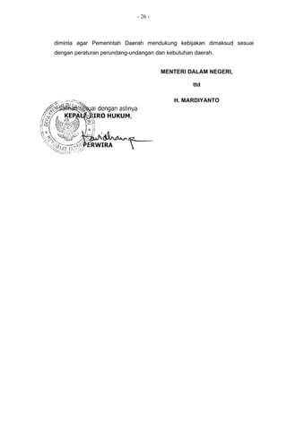 - 26 -



        diminta agar Pemerintah Daerah mendukung kebijakan dimaksud sesuai
        dengan peraturan perundang-undangan dan kebutuhan daerah.


                                              MENTERI DALAM NEGERI,

                                                         ttd

                                                  H. MARDIYANTO


Salinan sesuai dengan aslinya
  KEPALA BIRO HUKUM,
PERWIRA
 