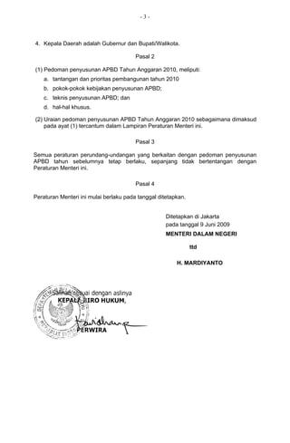 -3-



4. Kepala Daerah adalah Gubernur dan Bupati/Walikota.

                                        Pasal 2

(1) Pedoman penyusunan APBD Tahun Anggaran 2010, meliputi:
    a. tantangan dan prioritas pembangunan tahun 2010
    b. pokok-pokok kebijakan penyusunan APBD;
    c. teknis penyusunan APBD; dan
    d. hal-hal khusus.

(2) Uraian pedoman penyusunan APBD Tahun Anggaran 2010 sebagaimana dimaksud
    pada ayat (1) tercantum dalam Lampiran Peraturan Menteri ini.

                                        Pasal 3

Semua peraturan perundang-undangan yang berkaitan dengan pedoman penyusunan
APBD tahun sebelumnya tetap berlaku, sepanjang tidak bertentangan dengan
Peraturan Menteri ini.

                                        Pasal 4

Peraturan Menteri ini mulai berlaku pada tanggal ditetapkan.


                                                    Ditetapkan di Jakarta
                                                    pada tanggal 9 Juni 2009
                                                    MENTERI DALAM NEGERI

                                                               ttd

                                                        H. MARDIYANTO


Salinan sesuai dengan aslinya
  KEPALA BIRO HUKUM,




       PERWIRA
 