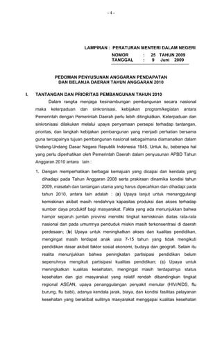 -4-




                                 LAMPIRAN : PERATURAN MENTERI DALAM NEGERI
                                              NOMOR             :     25 TAHUN 2009
                                              TANGGAL           :      9 Juni 2009


                  PEDOMAN PENYUSUNAN ANGGARAN PENDAPATAN
                   DAN BELANJA DAERAH TAHUN ANGGARAN 2010

I.   TANTANGAN DAN PRIORITAS PEMBANGUNAN TAHUN 2010
            Dalam rangka menjaga kesinambungan pembangunan secara nasional
     maka    keterpaduan    dan     sinkronisasi,   kebijakan       program/kegiatan   antara
     Pemerintah dengan Pemerintah Daerah perlu lebih ditingkatkan. Keterpaduan dan
     sinkronisasi dilakukan melalui upaya penyamaan persepsi terhadap tantangan,
     prioritas, dan langkah kebijakan pembangunan yang menjadi perhatian bersama
     guna tercapainya tujuan pembangunan nasional sebagaimana diamanatkan dalam
     Undang-Undang Dasar Negara Republik Indonesia 1945. Untuk itu, beberapa hal
     yang perlu diperhatikan oleh Pemerintah Daerah dalam penyusunan APBD Tahun
     Anggaran 2010 antara lain :

     1. Dengan memperhatikan berbagai kemajuan yang dicapai dan kendala yang
        dihadapi pada Tahun Anggaran 2008 serta prakiraan dinamika kondisi tahun
        2009, masalah dan tantangan utama yang harus dipecahkan dan dihadapi pada
        tahun 2010, antara lain adalah : (a) Upaya lanjut untuk menanggulangi
        kemiskinan akibat masih rendahnya kapasitas produksi dan akses terhadap
        sumber daya produktif bagi masyarakat. Fakta yang ada menunjukkan bahwa
        hampir separuh jumlah provinsi memiliki tingkat kemiskinan diatas rata-rata
        nasional dan pada umumnya penduduk miskin masih terkonsentrasi di daerah
        perdesaan; (b) Upaya untuk meningkatkan akses dan kualitas pendidikan,
        mengingat masih terdapat anak usia 7-15 tahun yang tidak mengikuti
        pendidikan dasar akibat faktor sosial ekonomi, budaya dan geografi. Selain itu
        realita    menunjukkan    bahwa    peningkatan    partisipasi     pendidikan   belum
        sepenuhnya mengikuti partisipasi kualitas pendidikan; (c) Upaya untuk
        meningkatkan kualitas kesehatan, mengingat masih terdapatnya status
        kesehatan dan gizi masyarakat yang relatif rendah dibandingkan tingkat
        regional ASEAN, upaya penanggulangan penyakit menular (HIV/AIDS, flu
        burung, flu babi), adanya kendala jarak, biaya, dan kondisi fasilitas pelayanan
        kesehatan yang berakibat sulitnya masyarakat menggapai kualitas kesehatan
 