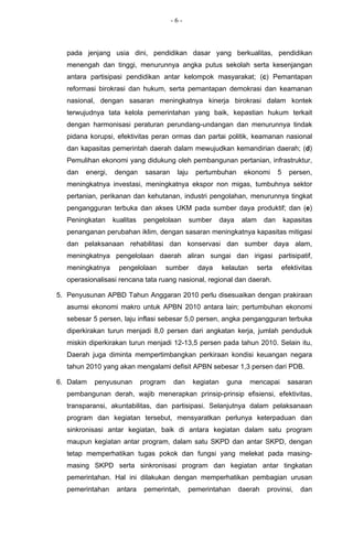 -6-



  pada jenjang usia dini, pendidikan dasar yang berkualitas, pendidikan
  menengah dan tinggi, menurunnya angka putus sekolah serta kesenjangan
  antara partisipasi pendidikan antar kelompok masyarakat; (c) Pemantapan
  reformasi birokrasi dan hukum, serta pemantapan demokrasi dan keamanan
  nasional, dengan sasaran meningkatnya kinerja birokrasi dalam kontek
  terwujudnya tata kelola pemerintahan yang baik, kepastian hukum terkait
  dengan harmonisasi peraturan perundang-undangan dan menurunnya tindak
  pidana korupsi, efektivitas peran ormas dan partai politik, keamanan nasional
  dan kapasitas pemerintah daerah dalam mewujudkan kemandirian daerah; (d)
  Pemulihan ekonomi yang didukung oleh pembangunan pertanian, infrastruktur,
  dan   energi,   dengan      sasaran    laju     pertumbuhan       ekonomi       5    persen,
  meningkatnya investasi, meningkatnya ekspor non migas, tumbuhnya sektor
  pertanian, perikanan dan kehutanan, industri pengolahan, menurunnya tingkat
  pengangguran terbuka dan akses UKM pada sumber daya produktif; dan (e)
  Peningkatan     kualitas   pengelolaan        sumber      daya   alam     dan       kapasitas
  penanganan perubahan iklim, dengan sasaran meningkatnya kapasitas mitigasi
  dan pelaksanaan rehabilitasi dan konservasi dan sumber daya alam,
  meningkatnya pengelolaan daerah aliran sungai dan irigasi partisipatif,
  meningkatnya      pengelolaan     sumber        daya      kelautan      serta   efektivitas
  operasionalisasi rencana tata ruang nasional, regional dan daerah.

5. Penyusunan APBD Tahun Anggaran 2010 perlu disesuaikan dengan prakiraan
  asumsi ekonomi makro untuk APBN 2010 antara lain; pertumbuhan ekonomi
  sebesar 5 persen, laju inflasi sebesar 5,0 persen, angka pengangguran terbuka
  diperkirakan turun menjadi 8,0 persen dari angkatan kerja, jumlah penduduk
  miskin diperkirakan turun menjadi 12-13,5 persen pada tahun 2010. Selain itu,
  Daerah juga diminta mempertimbangkan perkiraan kondisi keuangan negara
  tahun 2010 yang akan mengalami defisit APBN sebesar 1,3 persen dari PDB.

6. Dalam   penyusunan        program    dan      kegiatan    guna      mencapai        sasaran
  pembangunan derah, wajib menerapkan prinsip-prinsip efisiensi, efektivitas,
  transparansi, akuntabilitas, dan partisipasi. Selanjutnya dalam pelaksanaan
  program dan kegiatan tersebut, mensyaratkan perlunya keterpaduan dan
  sinkronisasi antar kegiatan, baik di antara kegiatan dalam satu program
  maupun kegiatan antar program, dalam satu SKPD dan antar SKPD, dengan
  tetap memperhatikan tugas pokok dan fungsi yang melekat pada masing-
  masing SKPD serta sinkronisasi program dan kegiatan antar tingkatan
  pemerintahan. Hal ini dilakukan dengan memperhatikan pembagian urusan
  pemerintahan     antara     pemerintah,       pemerintahan       daerah    provinsi,     dan
 