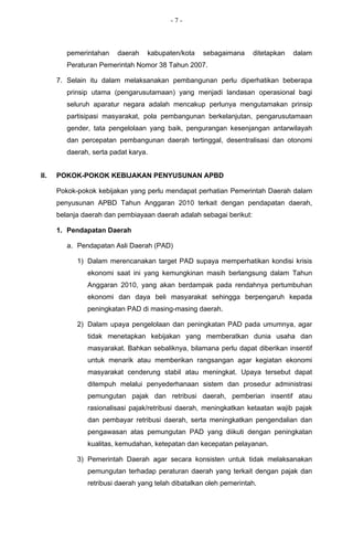 -7-



         pemerintahan    daerah   kabupaten/kota    sebagaimana      ditetapkan   dalam
         Peraturan Pemerintah Nomor 38 Tahun 2007.

      7. Selain itu dalam melaksanakan pembangunan perlu diperhatikan beberapa
         prinsip utama (pengarusutamaan) yang menjadi landasan operasional bagi
         seluruh aparatur negara adalah mencakup perlunya mengutamakan prinsip
         partisipasi masyarakat, pola pembangunan berkelanjutan, pengarusutamaan
         gender, tata pengelolaan yang baik, pengurangan kesenjangan antarwilayah
         dan percepatan pembangunan daerah tertinggal, desentralisasi dan otonomi
         daerah, serta padat karya.


II.   POKOK-POKOK KEBIJAKAN PENYUSUNAN APBD

      Pokok-pokok kebijakan yang perlu mendapat perhatian Pemerintah Daerah dalam
      penyusunan APBD Tahun Anggaran 2010 terkait dengan pendapatan daerah,
      belanja daerah dan pembiayaan daerah adalah sebagai berikut:

      1. Pendapatan Daerah

         a. Pendapatan Asli Daerah (PAD)

            1) Dalam merencanakan target PAD supaya memperhatikan kondisi krisis
               ekonomi saat ini yang kemungkinan masih berlangsung dalam Tahun
               Anggaran 2010, yang akan berdampak pada rendahnya pertumbuhan
               ekonomi dan daya beli masyarakat sehingga berpengaruh kepada
               peningkatan PAD di masing-masing daerah.

            2) Dalam upaya pengelolaan dan peningkatan PAD pada umumnya, agar
               tidak menetapkan kebijakan yang memberatkan dunia usaha dan
               masyarakat. Bahkan sebaliknya, bilamana perlu dapat diberikan insentif
               untuk menarik atau memberikan rangsangan agar kegiatan ekonomi
               masyarakat cenderung stabil atau meningkat. Upaya tersebut dapat
               ditempuh melalui penyederhanaan sistem dan prosedur administrasi
               pemungutan pajak dan retribusi daerah, pemberian insentif atau
               rasionalisasi pajak/retribusi daerah, meningkatkan ketaatan wajib pajak
               dan pembayar retribusi daerah, serta meningkatkan pengendalian dan
               pengawasan atas pemungutan PAD yang diikuti dengan peningkatan
               kualitas, kemudahan, ketepatan dan kecepatan pelayanan.

            3) Pemerintah Daerah agar secara konsisten untuk tidak melaksanakan
               pemungutan terhadap peraturan daerah yang terkait dengan pajak dan
               retribusi daerah yang telah dibatalkan oleh pemerintah.
 