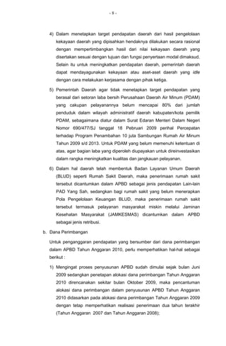 -8-



  4) Dalam menetapkan target pendapatan daerah dari hasil pengelolaan
     kekayaan daerah yang dipisahkan hendaknya dilakukan secara rasional
     dengan mempertimbangkan hasil dari nilai kekayaan daerah yang
     disertakan sesuai dengan tujuan dan fungsi penyertaan modal dimaksud.
     Selain itu untuk meningkatkan pendapatan daerah, pemerintah daerah
     dapat mendayagunakan kekayaan atau aset-aset daerah yang idle
     dengan cara melakukan kerjasama dengan pihak ketiga.

  5) Pemerintah Daerah agar tidak menetapkan target pendapatan yang
     berasal dari setoran laba bersih Perusahaan Daerah Air Minum (PDAM)
     yang cakupan pelayanannya belum mencapai 80% dari jumlah
     penduduk dalam wilayah administratif daerah kabupaten/kota pemilik
     PDAM, sebagaimana diatur dalam Surat Edaran Menteri Dalam Negeri
     Nomor 690/477/SJ tanggal 18 Pebruari 2009 perihal Percepatan
     terhadap Program Penambahan 10 juta Sambungan Rumah Air Minum
     Tahun 2009 s/d 2013. Untuk PDAM yang belum memenuhi ketentuan di
     atas, agar bagian laba yang diperoleh diupayakan untuk direinvestasikan
     dalam rangka meningkatkan kualitas dan jangkauan pelayanan.

  6) Dalam hal daerah telah membentuk Badan Layanan Umum Daerah
     (BLUD) seperti Rumah Sakit Daerah, maka penerimaan rumah sakit
     tersebut dicantumkan dalam APBD sebagai jenis pendapatan Lain-lain
     PAD Yang Sah, sedangkan bagi rumah sakit yang belum menerapkan
     Pola Pengelolaan Keuangan BLUD, maka penerimaan rumah sakit
     tersebut termasuk pelayanan masyarakat miskin melalui Jaminan
     Kesehatan Masyarakat (JAMKESMAS) dicantumkan dalam APBD
     sebagai jenis retribusi.

b. Dana Perimbangan

  Untuk penganggaran pendapatan yang bersumber dari dana perimbangan
  dalam APBD Tahun Anggaran 2010, perlu memperhatikan hal-hal sebagai
  berikut :

  1) Mengingat proses penyusunan APBD sudah dimulai sejak bulan Juni
     2009 sedangkan penetapan alokasi dana perimbangan Tahun Anggaran
     2010 direncanakan sekitar bulan Oktober 2009, maka pencantuman
     alokasi dana perimbangan dalam penyusunan APBD Tahun Anggaran
     2010 didasarkan pada alokasi dana perimbangan Tahun Anggaran 2009
     dengan tetap memperhatikan realisasi penerimaan dua tahun terakhir
     (Tahun Anggaran 2007 dan Tahun Anggaran 2008);
 