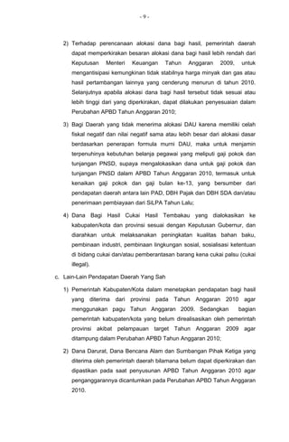 -9-



  2) Terhadap perencanaan alokasi dana bagi hasil, pemerintah daerah
     dapat memperkirakan besaran alokasi dana bagi hasil lebih rendah dari
     Keputusan    Menteri   Keuangan      Tahun    Anggaran     2009,    untuk
     mengantisipasi kemungkinan tidak stabilnya harga minyak dan gas atau
     hasil pertambangan lainnya yang cenderung menurun di tahun 2010.
     Selanjutnya apabila alokasi dana bagi hasil tersebut tidak sesuai atau
     lebih tinggi dari yang diperkirakan, dapat dilakukan penyesuaian dalam
     Perubahan APBD Tahun Anggaran 2010;

  3) Bagi Daerah yang tidak menerima alokasi DAU karena memiliki celah
     fiskal negatif dan nilai negatif sama atau lebih besar dari alokasi dasar
     berdasarkan penerapan formula murni DAU, maka untuk menjamin
     terpenuhinya kebutuhan belanja pegawai yang meliputi gaji pokok dan
     tunjangan PNSD, supaya mengalokasikan dana untuk gaji pokok dan
     tunjangan PNSD dalam APBD Tahun Anggaran 2010, termasuk untuk
     kenaikan gaji pokok dan gaji bulan ke-13, yang bersumber dari
     pendapatan daerah antara lain PAD, DBH Pajak dan DBH SDA dan/atau
     penerimaan pembiayaan dari SiLPA Tahun Lalu;

  4) Dana Bagi Hasil Cukai Hasil Tembakau yang dialokasikan ke
     kabupaten/kota dan provinsi sesuai dengan Keputusan Gubernur, dan
     diarahkan untuk melaksanakan peningkatan kualitas bahan baku,
     pembinaan industri, pembinaan lingkungan sosial, sosialisasi ketentuan
     di bidang cukai dan/atau pemberantasan barang kena cukai palsu (cukai
     illegal).

c. Lain-Lain Pendapatan Daerah Yang Sah

  1) Pemerintah Kabupaten/Kota dalam menetapkan pendapatan bagi hasil
     yang diterima dari provinsi pada Tahun Anggaran 2010 agar
     menggunakan pagu Tahun Anggaran 2009. Sedangkan                    bagian
     pemerintah kabupaten/kota yang belum direalisasikan oleh pemerintah
     provinsi akibat pelampauan target Tahun Anggaran 2009 agar
     ditampung dalam Perubahan APBD Tahun Anggaran 2010;

  2) Dana Darurat, Dana Bencana Alam dan Sumbangan Pihak Ketiga yang
     diterima oleh pemerintah daerah bilamana belum dapat diperkirakan dan
     dipastikan pada saat penyusunan APBD Tahun Anggaran 2010 agar
     penganggarannya dicantumkan pada Perubahan APBD Tahun Anggaran
     2010.
 