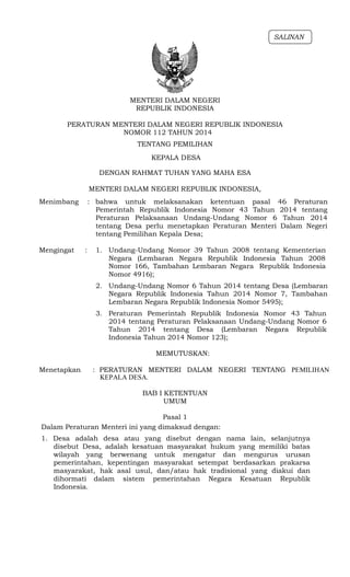 MENTERI DALAM NEGERI
REPUBLIK INDONESIA
SALINAN
PERATURAN MENTERI DALAM NEGERI REPUBLIK INDONESIA
NOMOR 112 TAHUN 2014
TENTANG PEMILIHAN
KEPALA DESA
DENGAN RAHMAT TUHAN YANG MAHA ESA
MENTERI DALAM NEGERI REPUBLIK INDONESIA,
Menimbang : bahwa untuk melaksanakan ketentuan pasal 46 Peraturan
Pemerintah Republik Indonesia Nomor 43 Tahun 2014 tentang
Peraturan Pelaksanaan Undang-Undang Nomor 6 Tahun 2014
tentang Desa perlu menetapkan Peraturan Menteri Dalam Negeri
tentang Pemilihan Kepala Desa;
Mengingat : 1. Undang-Undang Nomor 39 Tahun 2008 tentang Kementerian
Negara (Lembaran Negara Republik Indonesia Tahun 2008
Nomor 166, Tambahan Lembaran Negara Republik Indonesia
Nomor 4916);
2. Undang-Undang Nomor 6 Tahun 2014 tentang Desa (Lembaran
Negara Republik Indonesia Tahun 2014 Nomor 7, Tambahan
Lembaran Negara Republik Indonesia Nomor 5495);
3. Peraturan Pemerintah Republik Indonesia Nomor 43 Tahun
2014 tentang Peraturan Pelaksanaan Undang-Undang Nomor 6
Tahun 2014 tentang Desa (Lembaran Negara Republik
Indonesia Tahun 2014 Nomor 123);
MEMUTUSKAN:
Menetapkan : PERATURAN MENTERI DALAM NEGERI TENTANG PEMILIHAN
KEPALA DESA.
BAB I KETENTUAN
UMUM
Pasal 1
Dalam Peraturan Menteri ini yang dimaksud dengan:
1. Desa adalah desa atau yang disebut dengan nama lain, selanjutnya
disebut Desa, adalah kesatuan masyarakat hukum yang memiliki batas
wilayah yang berwenang untuk mengatur dan mengurus urusan
pemerintahan, kepentingan masyarakat setempat berdasarkan prakarsa
masyarakat, hak asal usul, dan/atau hak tradisional yang diakui dan
dihormati dalam sistem pemerintahan Negara Kesatuan Republik
Indonesia.
 