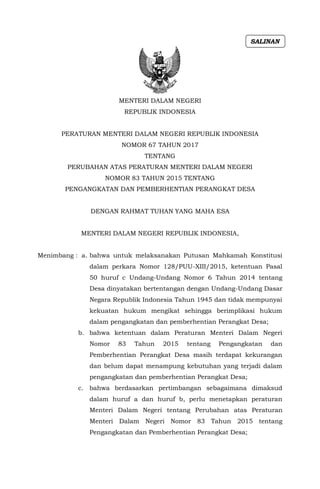 MENTERI DALAM NEGERI
REPUBLIK INDONESIA
PERATURAN MENTERI DALAM NEGERI REPUBLIK INDONESIA
NOMOR 67 TAHUN 2017
TENTANG
PERUBAHAN ATAS PERATURAN MENTERI DALAM NEGERI
NOMOR 83 TAHUN 2015 TENTANG
PENGANGKATAN DAN PEMBERHENTIAN PERANGKAT DESA
DENGAN RAHMAT TUHAN YANG MAHA ESA
MENTERI DALAM NEGERI REPUBLIK INDONESIA,
Menimbang : a. bahwa untuk melaksanakan Putusan Mahkamah Konstitusi
dalam perkara Nomor 128/PUU-XIII/2015, ketentuan Pasal
50 huruf c Undang-Undang Nomor 6 Tahun 2014 tentang
Desa dinyatakan bertentangan dengan Undang-Undang Dasar
Negara Republik Indonesia Tahun 1945 dan tidak mempunyai
kekuatan hukum mengikat sehingga berimplikasi hukum
dalam pengangkatan dan pemberhentian Perangkat Desa;
b. bahwa ketentuan dalam Peraturan Menteri Dalam Negeri
Nomor 83 Tahun 2015 tentang Pengangkatan dan
Pemberhentian Perangkat Desa masih terdapat kekurangan
dan belum dapat menampung kebutuhan yang terjadi dalam
pengangkatan dan pemberhentian Perangkat Desa;
c. bahwa berdasarkan pertimbangan sebagaimana dimaksud
dalam huruf a dan huruf b, perlu menetapkan peraturan
Menteri Dalam Negeri tentang Perubahan atas Peraturan
Menteri Dalam Negeri Nomor 83 Tahun 2015 tentang
Pengangkatan dan Pemberhentian Perangkat Desa;
SALINAN
 