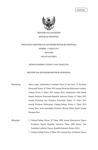MENTERI DALAM NEGERI
REPUBLIK INDONESIA
PERATURAN MENTERI DALAM NEGERI REPUBLIK INDONESIA
NOMOR 1 TAHUN 2017
TENTANG
PENATAAN DESA
DENGAN RAHMAT TUHAN YANG MAHA ESA
MENTERI DALAM NEGERI REPUBLIK INDONESIA,
Menimbang : bahwa untuk melaksanakan ketentuan Pasal 28 dan Pasal 32 Peraturan
Pemerintah Nomor 43 Tahun 2014 tentang Peraturan Pelaksanaan Undang­
Undang Nomor 6 Tahun 2014 tentang Desa, sebagaimana telah diubah
dengan Peraturan Pemerintah Republik Indonesia Nomor 47 Tahun 2015
tentang Perubahan atas Peraturan Pemerintah Nomor 43 Tahun 2014
tentang Peraturan Pelaksanaan Undang­Undang Nomor 6 Tahun 2014
tentang Desa, perlu menetapkan Peraturan Menteri Dalam Negeri tentang
Penataan Desa;
Mengingat : 1. Undang­Undang Nomor 39 Tahun 2008 tentang Kementerian Negara
(Lembaran Negara Republik Indonesia Tahun 2008 Nomor 166,
Tambahan Lembaran Negara Republik Indonesia Nomor 4916);
2. Undang­Undang Nomor 6 Tahun 2014 tentang Desa (Lembaran Negara
SALINAN
 