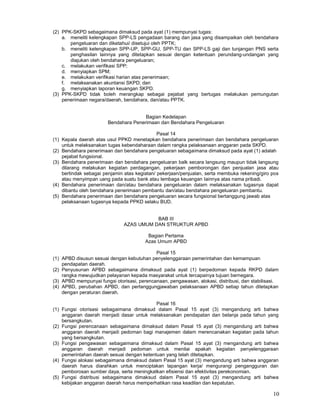 10
(2) PPK-SKPD sebagaimana dimaksud pada ayat (1) mempunyai tugas:
a. meneliti kelengkapan SPP-LS pengadaan barang dan jasa yang disampaikan oleh bendahara
pengeluaran dan diketahui/ disetujui oleh PPTK;
b. meneliti kelengkapan SPP-UP, SPP-GU, SPP-TU dan SPP-LS gaji dan tunjangan PNS serta
penghasilan lainnya yang ditetapkan sesuai dengan ketentuan perundang-undangan yang
diajukan oleh bendahara pengeluaran;
c. melakukan verifikasi SPP;
d. menyiapkan SPM;
e. melakukan verifikasi harian atas penerimaan;
f. melaksanakan akuntansi SKPD; dan
g. menyiapkan laporan keuangan SKPD.
(3) PPK-SKPD tidak boleh merangkap sebagai pejabat yang bertugas melakukan pemungutan
penerimaan negara/daerah, bendahara, dan/atau PPTK.
Bagian Kedelapan
Bendahara Penerimaan dan Bendahara Pengeluaran
Pasal 14
(1) Kepala daerah atas usul PPKD menetapkan bendahara penerimaan dan bendahara pengeluaran
untuk melaksanakan tugas kebendaharaan dalam rangka pelaksanaan anggaran pada SKPD.
(2) Bendahara penerimaan dan bendahara pengeluaran sebagaimana dimaksud pada ayat (1) adalah
pejabat fungsional.
(3) Bendahara penerimaan dan bendahara pengeluaran balk secara langsung maupun tidak langsung
dilarang melakukan kegiatan perdagangan, pekerjaan pemborongan dan penjualan jasa atau
bertindak sebagai penjamin atas kegiatan/ pekerjaan/penjualan, serta membuka rekening/giro pos
atau menyimpan uang pada suatu bank atau lembaga keuangan Iainnya atas nama pribadi.
(4) Bendahara penerimaan dan/atau bendahara pengeluaran dalam melaksanakan tugasnya dapat
dibantu oleh bendahara penerimaan pembantu dan/atau bendahara pengeluaran pembantu.
(5) Bendahara penerimaan dan bendahara pengeluaran secara fungsional bertanggung jawab atas
pelaksanaan tugasnya kepada PPKD selaku BUD.
BAB III
AZAS UMUM DAN STRUKTUR APBD
Bagian Pertama
Azas Umum APBD
Pasal 15
(1) APBD disusun sesuai dengan kebutuhan penyelenggaraan pemerintahan dan kemampuan
pendapatan daerah.
(2) Penyusunan APBD sebagaimana dimaksud pada ayat (1) berpedoman kepada RKPD dalam
rangka mewujudkan pelayanan kepada masyarakat untuk tercapainya tujuan bernegara.
(3) APBD mempunyai fungsi otorisasi, perencanaan, pengawasan, alokasi, distribusi, dan stabilisasi.
(4) APBD, perubahan APBD, dan pertanggungjawaban pelaksanaan APBD setiap tahun ditetapkan
dengan peraturan daerah.
Pasal 16
(1) Fungsi otorisasi sebagaimana dimaksud dalam Pasal 15 ayat (3) mengandung arti bahwa
anggaran daerah menjadi dasar untuk melaksanakan pendapatan dan belanja pada tahun yang
bersangkutan.
(2) Fungsi perencanaan sebagaimana dimaksud dalam Pasal 15 ayat (3) mengandung arti bahwa
anggaran daerah menjadi pedoman bagi manajemen dalam merencanakan kegiatan pada tahun
yang bersangkutan.
(3) Fungsi pengawasan sebagaimana dimaksud dalam Pasal 15 ayat (3) mengandung arti bahwa
anggaran daerah menjadi pedoman untuk menilai apakah kegiatan penyelenggaraan
pemerintahan daerah sesuai dengan ketentuan yang telah ditetapkan.
(4) Fungsi alokasi sebagaimana dimaksud dalam Pasal 15 ayat (3) mengandung arti bahwa anggaran
daerah harus diarahkan untuk menciptakan lapangan kerja/ mengurangi pengangguran dan
pemborosan sumber daya, serta meningkatkan efisiensi dan efektivitas perekonomian.
(5) Fungsi distribusi sebagaimana dimaksud dalam Pasal 15 ayat (3) mengandung arti bahwa
kebijakan anggaran daerah harus memperhatikan rasa keadilan dan kepatutan.
 