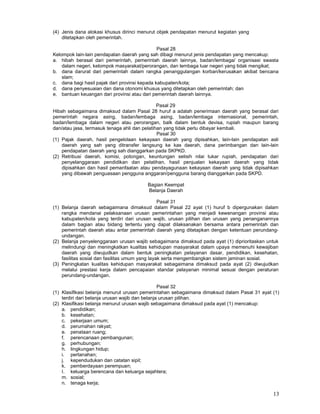 13
(4) Jenis dana alokasi khusus dirinci menurut objek pendapatan menurut kegiatan yang
ditetapkan oleh pemerintah.
Pasal 28
Kelompok lain-lain pendapatan daerah yang sah dibagi menurut jenis pendapatan yang mencakup:
a. hibah berasal dari pemerintah, pemerintah daerah lainnya, badan/lembaga/ organisasi swasta
dalam negeri, kelompok masyarakat/perorangan, dan lembaga luar negeri yang tidak mengikat;
b. dana darurat dari pemerintah dalam rangka penanggulangan korban/kerusakan akibat bencana
slam;
c. dana bagi hasil pajak dari provinsi kepada kabupaten/kota;
d. dana penyesuaian dan dana otonomi khusus yang ditetapkan oleh pemerintah; dan
e. bantuan keuangan dari provinsi atau dari pemerintah daerah lainnya.
Pasal 29
Hibah sebagaimana dimaksud dalam Pasal 28 huruf a adalah penerimaan daerah yang berasal dari
pemerintah negara asing, badan/lembaga asing, badan/lembaga internasional, pemerintah,
badan/lembaga dalam negeri atau perorangan, balk dalam bentuk devisa, rupiah maupun barang
dan/atau jasa, termasuk tenaga ahli dan pelatihan yang tidak perlu dibayar kembali.
Pasal 30
(1) Pajak daerah, hasil pengelolaan kekayaan daerah yang dipisahkan, lain-lain pendapatan asli
daerah yang sah yang ditransfer langsung ke kas daerah, dana perimbangan dan lain-lain
pendapatan daerah yang sah dianggarkan pada SKPKD.
(2) Retribusi daerah, komisi, potongan, keuntungan selisih nilai tukar rupiah, pendapatan dari
penyelanggaraan pendidikan dan pelatihan, hasil penjualan kekayaan daerah yang tidak
dipisahkan dan hasil pemanfaatan atau pendayagunaan kekayaan daerah yang tidak dipisahkan
yang dibawah penguasaan pengguna anggaran/pengguna barang dianggarkan pada SKPD.
Bagian Keempat
Belanja Daerah
Pasal 31
(1) Belanja daerah sebagaimana dimaksud dalam Pasal 22 ayat (1) huruf b dipergunakan dalam
rangka mendanai pelaksanaan urusan pemerintahan yang menjadi kewenangan provinsi atau
kabupaten/kota yang terdiri dari urusan wajib, urusan pilihan dan urusan yang penanganannya
dalam bagian atau bidang tertentu yang dapat dilaksanakan bersama antara pemerintah dan
pemerintah daerah atau antar pemerintah daerah yang ditetapkan dengan ketentuan perundang-
undangan.
(2) Belanja penyelenggaraan urusan wajib sebagaimana dimaksud pada ayat (1) diprioritaskan untuk
melindungi dan meningkatkan kualitas kehidupan masyarakat dalam upaya memenuhi kewajiban
daerah yang diwujudkan dalam bentuk peningkatan pelayanan dasar, pendidikan, kesehatan,
fasilitas sosial dan fasilitas umum yang layak serta mengembangkan sistem jaminan sosial.
(3) Peningkatan kualitas kehidupan masyarakat sebagaimana dimaksud pada ayat (2) diwujudkan
melalui prestasi kerja dalam pencapaian standar pelayanan minimal sesuai dengan peraturan
perundang-undangan.
Pasal 32
(1) Klasifikasi belanja menurut urusan pemerintahan sebagaimana dimaksud dalam Pasal 31 ayat (1)
terdiri dari belanja urusan wajib dan belanja urusan pilihan.
(2) Klasifikasi belanja menurut urusan wajib sebagaimana dimaksud pada ayat (1) mencakup:
a. pendidikan;
b. kesehatan;
c. pekerjaan umum;
d. perumahan rakyat;
e. penataan ruang;
f. perencanaan pembangunan;
g. perhubungan;
h. lingkungan hidup;
i. pertanahan;
j. kependudukan dan catatan sipil;
k. pemberdayaan perempuan;
I. keluarga berencana dan keluarga sejahtera;
m. sosial;
n. tenaga kerja;
 