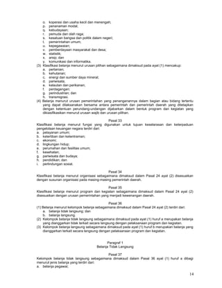 14
o. koperasi dan usaha kecil dan menengah;
p. penanaman modal;
q. kebudayaan;
r. pemuda dan olah raga;
s. kesatuan bangsa dan politik dalam negeri;
t. pemerintahan umum;
u. kepegawaian;
v. pemberdayaan masyarakat dan desa;
w. statistik;
x. arsip; dan
y. komunikasi dan informatika.
(3) Klasifikasi belanja menurut urusan pilihan sebagaimana dimaksud pada ayat (1) mencakup:
a. pertanian;
b. kehutanan;
c. energi dan sumber daya mineral;
d. pariwisata;
e. kelautan dan perikanan;
f. perdagangan;
g. perindustrian; dan
h. transmigrasi.
(4) Belanja menurut urusan pemerintahan yang penanganannya dalam bagian atau bidang tertentu
yang dapat dilaksanakan bersama antara pemerintah dan pemerintah daerah yang ditetapkan
dengan ketentuan perundang-undangan dijabarkan dalam bentuk program dan kegiatan yang
dikiasifikasikan menurut urusan wajib dan urusan pilihan.
Pasal 33
Klasifikasi belanja menurut fungsi yang digunakan untuk tujuan keselarasan dan keterpaduan
pengelolaan keuangan negara terdiri dari:
a. pelayanan umum;
b. ketertiban dan ketentraman;
c. ekonomi;
d. lingkungan hidup;
e. perumahan dan fasilitas umum;
f. kesehatan;
g. pariwisata dan budaya;
h. pendidikan; dan
i. perlindungan sosial.
Pasal 34
Klasifikasi belanja menurut organisasi sebagaimana dimaksud dalam Pasal 24 ayat (2) disesuaikan
dengan susunan organisasi pada masing-masing pemerintah daerah.
Pasal 35
Klasifikasi belanja menurut program dan kegiatan sebagaimana dimaksud dalam Pasal 24 ayat (2)
disesuaikan dengan urusan pemerintahan yang menjadi kewenangan daerah.
Pasal 36
(1) Belanja menurut kelompok belanja sebagaimana dimaksud dalam Pasal 24 ayat (2) terdiri dari:
a. belanja tidak langsung; dan
b. belanja langsung.
(2) Kelompok belanja tidak langsung sebagaimana dimaksud pada ayat (1) huruf a merupakan belanja
yang dianggarkan tidak terkait secara langsung dengan pelaksanaan program dan kegiatan.
(3) Kelompok belanja langsung sebagaimana dimaksud pada ayat (1) huruf b merupakan belanja yang
dianggarkan terkait secara langsung dengan pelaksanaan program dan kegiatan.
Paragraf 1
Belanja Tidak Langsung
Pasal 37
Kelompok belanja tidak langsung sebagaimana dimaksud dalam Pasal 36 ayat (1) huruf a dibagi
menurut jenis belanja yang terdiri dari:
a. belanja pegawai;
 