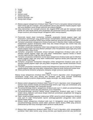 15
b. bunga;
c. subsidi;
d. hibah;
e. bantuan sosial;
f. belanja bagi basil;
g. bantuan keuangan; dan
h. belanja tidak terduga.
Pasal 38
(1) Belanja pegawai sebagaimana dimaksud dalam Pasal 37 huruf a merupakan belanja kompensasi,
dalam bentuk gaji dan tunjangan, serta penghasilan lainnya yang diberikan kepada pegawai negeri
sipil yang ditetapkan sesuai dengan ketentuan perundang-undangan.
(2) Uang representasi dan tunjangan pimpinan dan anggota DPRD serta gaji dan tunjangan kepala
daerah dan wakil kepala daerah serta penghasilan dan penerimaan lainnya yang ditetapkan sesuai
dengan peraturan perundangundangan dianggarkan dalam belanja pegawai.
Pasal 39
(1) Pemerintah daerah dapat memberikan tambahan penghasilan kepada pegawai negeri sipil
berdasarkan pertimbangan yang obyektif dengan memperhatikan kemampuan keuangan daerah
dan memperoleh persetujuan DPRD sesuai dengan ketentuan peraturan perundang-undangan.
(2) Tambahan penghasilan sebagaimana dimaksud pada ayat (1) diberikan dalam rangka peningkatan
kesejahteraan pegawai berdasarkan beban kerja atau tempat bertugas atau kondisi kerja atau
kelangkaan profesi atau prestasi kerja.
(3) Tambahan penghasilan berdasarkan beban kerja sebagaimana dimaksud pada ayat (2) diberikan
kepada pegawai negeri sipil yang dibebani pekerjaan untuk menyelesaikan tugas-tugas yang dinilai
melampaui beban kerja normal.
(4) Tambahan penghasilan berdasarkan tempat bertugas sebagaimana dimaksud pada ayat (2)
diberikan kepada pegawai negeri sipil yang dalam melaksanakan tugasnya berada di daerah
memiliki tingkat kesulitan tinggi dan daerah terpencil.
(5) Tambahan penghasilan berdasarkan kondisi kerja sebagaimana dimaksud pada ayat (2) diberikan
kepada pegawai negeri sipil yang dalam melaksanakan tugasnya berada pada lingkungan kerja
yang memiliki resiko tinggi.
(6) Tambahan penghasilan berdasarkan kelangkaan profesi sebagaimana dimaksud pada ayat (2)
diberikan kepada pegawai negeri sipil yang dalam mengemban tugas memiliki ketrampilan khusus
dan langka.
(7) Tambahan penghasilan berdasarkan prestasi kerja sebagaimana dimaksud pada ayat (2) diberikan
kepada pegawai negeri sipil yang dalam melaksanakan tugasnya dinilai mempunyai prestasi kerja.
(8) Kriteria pemberian tambahan penghasilan ditetapkan dengan peraturan kepala daerah.
Pasal 40
Belanja bunga sebagaimana dimaksud dalam Pasal 37 huruf b digunakan untuk menganggarkan
pembayaran bunga utang yang dihitung atas kewajiban pokok utang (principal outstanding)
berdasarkan perjanjian pinjaman jangka pendek, jangka menengah, dan jangka panjang.
Pasal 41
(1) Belanja subsidi sebagaimana dimaksud dalam Pasal 37 huruf c digunakan untuk menganggarkan
bantuan biaya produksi kepada perusahaan/lembaga tertentu agar harga jual produksi/jasa yang
dihasilkan dapat terjangkau oleh masyarakat banyak.
(2) Perusahaan/lembaga tertentu sebagaimana dimaksud pada ayat (1) adalah perusahaan/lembaga
yang menghasilkan produk atau jasa pelayanan umum masyarakat.
(3) Perusahaan/lembaga penerima belanja subsidi sebagaimana dimaksud pada ayat (1) harus
terlebih dahulu dilakukan audit sesuai dengan ketentuan pemeriksaan pengelolaan dan tanggung
jawab keuangan negara.
(4) Dalam rangka pertanggungjawaban pelaksanaan APBD, penerima subsidi sebagaimana dimaksud
pada ayat (1) wajib menyampaikan laporan pertanggungjawaban penggunaan dana subsidi
kepada kepala daerah.
(5) Belanja subsidi sebagaimana dimaksud pada ayat (1) dianggarkan sesuai dengan keperluan
perusahaan/lembaga penerima subsidi dalam peraturan daerah tentang APBD yang peraturan
pelaksanaannya lebih lanjut dituangkan dalam peraturan kepala daerah.
Pasal 42
(1) Belanja hibah sebagaimana dimaksud dalam Pasal 37 huruf d digunakan untuk menganggarkan
pemberian hibah dalam bentuk uang, barang dan/atau jasa kepada pemerintah atau pemerintah
 