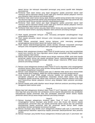 16
daerah lainnya, dan kelompok masyarakat/ perorangan yang secara spesifik telah ditetapkan
peruntukannya.
(2) Pemberian hibah dalam bentuk uang dapat dianggarkan apabila pemerintah daerah telah
memenuhi seluruh kebutuhan belanja urusan wajib guna memenuhi standar pelayanan minimum
yang ditetapkan dalam peraturan perundangundangan.
(3) Pemberian hibah dalam bentuk barang dapat dilakukan apabila barang tersebut tidak mempunyai
nilai ekonomis bagi pemerintah daerah yang bersangkutan tetapi bermanfaat bagi pemerintah atau
pemerintah daerah lainnya dan/atau kelompok masyarakat/perorangan.
(4) Pemberian hibah dalam bentuk jasa dapat dianggarkan apabila pemerintah daerah telah
memenuhi seluruh kebutuhan belanja urusan wajib guna memenuhi standar pelayanan minimum
yang ditetapkan dalam peraturan perundang-undangan.
(5) Pemberian hibah dalam bentuk uang atau dalam bentuk barang atau jasa dapat diberikan kepada
pemerintah daerah tertentu sepanjang ditetapkan dalam peraturan perundang-undangan.
Pasal 43
(1) Hibah kepada pemerintah bertujuan untuk menunjang peningkatan penyelenggaraan fungsi
pemerintahan di daerah.
(2) Hibah kepada perusahan daerah bertujuan untuk menunjang peningkatan pelayanan kepada
masyarakat.
(3) Hibah kepada pemerintah daerah Iainnya bertujuan untuk menunjang peningkatan
penyelenggaraan pemerintahan daerah dan layanan dasar umum.
(4) Hibah kepada badan/lembaga/organisasi swasta dan/atau kelompok masyarakat/ perorangan
bertujuan untuk meningkatkan partisipasi dalam penyelenggaraan pembangunan daerah.
Pasal 44
(1) Belanja hibah sebagaimana dimaksud dalam Pasal 42 bersifat bantuan yang tidak mengikat/tidak
secara terus menerus dan harus digunakan sesuai dengan persyaratan yang ditetapkan dalam
naskah perjanjian hibah daerah.
(2) Belanja hibah kepada pemerintah dikelola sesuai dengan mekanisme APBN, serta hibah kepada
pemerintah daerah Iainnya dan kepada perusahaan daerah, badan/lembaga/organisasi swasta
dan/atau kelompok masyarakat/perorangan dikelola dengan mekanisme APBD sesuai dengan
peraturan perundang-undangan.
Pasal 45
(1) Bantuan sosial sebagaimana dimaksud dalam Pasal 37 huruf e digunakan untuk menganggarkan
pemberian bantuan dalam bentuk uang dan/atau barang kepada masyarakat yang bertujuan untuk
peningkatan kesejahteraan masyarakat.
(2) Bantuan sosial sebagaimana dimaksud pada ayat (1) diberikan tidak secara terus menerus/tidak
berulang setiap tahun anggaran, selektif dan memiliki kejelasan peruntukan penggunaannya.
(3) Untuk memenuhi fungsi APBD sebagai instrumen keadilan dan pemerataan dalam upaya
peningkatan pelayanan dan kesejahteraan masyarakat, bantuan dalam bentuk uang dapat
dianggarkan apabila pemerintah daerah telah memenuhi seiuruh kebutuhan belanja urusan wajib
guna terpenuhinya standar pelayanan minimum yang ditetapkan dalam peraturan perundang-
undangan.
(4) Bantuan kepada partai politik diberikan sesuai dengan ketentuan peraturan perundang-undangan
dianggarkan dalam bantuan sosial.
Pasal 46
Belanja bagi hasil sebagaimana dimaksud dalam Pasal 37 huruf f digunakan untuk menganggarkan
dana bagi hasil yang bersumber dari pendapatan provinsi kepada kabupaten/kota atau pendapatan
kabupaten/kota kepada pemerintah desa atau pendapatan pemerintah daerah tertentu kepada
pemerintah daerah Iainnya sesuai dengan ketentuan perundang-undangan.
Pasal 47
(1) Bantuan keuangan sebagaimana dimaksud dalam- Pasal 37 huruf g digunakan untuk
menganggarkan bantuan keuangan yang bersifat umum atau khusus dari provinsi kepada
kabupaten/kota, pemerintah desa, dan kepada pemerintah daerah Iainnya atau dari pemerintah
kabupaten/kota kepada pemerintah desa dan pemerintah daerah Iainnya dalam rangka
pemerataan dan/atau peningkatan kemampuan keuangan.
(2) Bantuan keuangan yang bersifat umum sebagaimana dimaksud pada ayat (1) peruntukan dan
penggunaannya diserahkan sepenuhnya kepada pemerintah daerah/pemerintah desa penerima
bantuan.
(3) Bantuan keuangan yang bersifat khusus sebagaimana dimaksud pada ayat (1) peruntukan dan
 