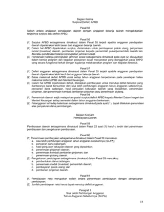 18
Bagian Kelima
Surplus/(Defisit) APBD
Pasal 55
Selisih antara anggaran pendapatan daerah dengan anggaran belanja daerah mengakibatkan
terjadinya surplus atau defisit APBD.
Pasal 56
(1) Surplus APBD sebagaimana dimaksud dalam Pasal 55 terjadi apabila anggaran pendapatan
daerah diperkirakan lebih besar dari anggaran belanja daerah.
(2) Dalam hal APBD diperkirakan surplus, diutamakan untuk pembayaran pokok utang, penyertaan
modal (investasi) daerah, pemberian pinjaman kepada pemerintah pusat/pemerintah daerah lain
dan/atau pendanaan belanja peningkatan jaminan sosial.
(3) Pendanaan belanja peningkatan jaminan sosial sebagaimana dimaksud pada ayat (2) diwujudkan
dalam bentuk program dan kegiatan pelayanan dasar masyarakat yang dianggarkan pada SKPD
yang secara fungsional terkait dengan tugasnya melaksanakan program dan kegiatan tersebut.
Pasal 57
(1) Defisit anggaran sebagaimana dimaksud dalam Pasal 55 terjadi apabila anggaran pendapatan
daerah diperkirakan lebih kecil dari anggaran belanja daerah.
(2) Batas maksimal defisit APBD untuk setiap tahun anggaran berpedoman pada penetapan batas
maksimal defisit APBD oleh Menteri Keuangan.
(3) Dalam hal APBD diperkirakan defisit, ditetapkan pembiayaan untuk menutup defisit tersebut yang
diantaranya dapat bersumber dari sisa lebih perhitungan anggaran tahun anggaran sebelumnya,
pencairan dana cadangan, hasil penjualan kekayaan daerah yang dipisahkan, penerimaan
pinjaman, dan penerimaan kembali pemberian pinjaman atau penerimaan piutang.
Pasal 58
(1) Pemerintah daerah wajib melaporkan posisi surplus/defisit APBD kepada Menteri Dalam Negeri dan
Menteri Keuangan setiap semester dalam tahun anggaran berkenaan.
(2) Pelanggaran terhadap ketentuan sebagaimana dimaksud pada ayat (1), dapat dilakukan penundaan
atas penyaluran dana perimbangan.
Bagian Keenam
Pembiayaan Daerah
Pasal 59
Pembiayaan daerah sebagaimana dimaksud dalam Pasal 22 ayat (1) huruf c terdiri dari penerimaan
pembiayaan dan pengeluaran pembiayaan.
Pasal 60
(1) Penerimaan pembiayaan sebagaimana dimaksud dalam Pasal 59 mencakup:
a. sisa lebih perhitungan anggaran tahun anggaran sebelumnya (SiLPA);
b. pencairan dana cadangan;
c. hasil penjualan kekayaan daerah yang dipisahkan;
d. penerimaan pinjaman daerah;
e. penerimaan kembali pemberian pinjaman; dan
f. penerimaan piutang daerah.
(2) Pengeluaran pembiayaan sebagaimana dimaksud dalam Pasal 59 mencakup:
a. pembentukan dana cadangan;
b. peneemaan modal (investasi) pemerintah daerah;
c. pembayaran pokok utang; dan
d. pemberian pinjaman daerah.
Pasal 61
(1) Pembiayaan neto merupakan selisih antara penerimaan pembiayaan dengan pengeluaran
pembiayaan.
(2) Jumlah pembiayaan neto harus dapat menutup defisit anggaran.
Paragraf 1
Sisa Lebih Perhitungan Anggaran
Tahun Anggaran Sebelumnya (SiLPA)
 