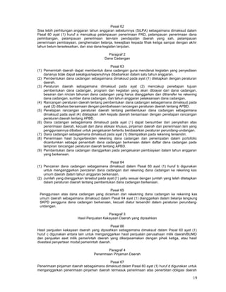 19
Pasal 62
Sisa lebih perhitungan anggaran tahun anggaran sebelumnya (SiLPA) sebagaimana dimaksud dalam
Pasal 60 ayat (1) huruf a mencakup pelampauan penerimaan PAD, pelampauan penerimaan dana
perimbangan, pelampauan penerimaan lain-lain pendapatan daerah yang sah, pelampauan
penerimaan pembiayaan, penghematan belanja, kewajiban kepada fihak ketiga sampai dengan akhir
tahun belum terselesaikan, dan sisa dana kegiatan lanjutan.
Paragraf 2
Dana Cadangan
Pasal 63
(1) Pemerintah daerah dapat membentuk dana cadangan guna mendanai kegiatan yang penyediaan
dananya tidak dapat sekaligus/sepenuhnya dibebankan dalam satu tahun anggaran.
(2) Pembentukan dana cadangan sebagaimana dimaksud pada ayat (1) ditetapkan dengan peraturan
daerah.
(3) Peraturan daerah sebagaimana dimaksud pada ayat (2) mencakup penetapan tujuan
pembentukan dana cadangan, program dan kegiatan yang akan dibiayai dari dana cadangan,
besaran dan rincian tahunan dana cadangan yang harus dianggarkan dan ditransfer ke rekening
dana cadangan, sumber dana cadangan, dan tahun anggaran pelaksanaan dana cadangan.
(4) Rancangan peraturan daerah tentang pembentukan dana cadangan sebagaimana dimaksud pada
ayat (2) dibahas bersamaan dengan pembahasan rancangan peraturan daerah tentang APBD.
(5) Penetapan rancangan peraturan daerah tentang pembentukan dana cadangan sebagaimana
dimaksud pada ayat (4) ditetapkan oleh kepala daerah bersamaan dengan penetapan rancangan
peraturan daerah tentang APBD.
(6) Dana cadangan sebagaimana dimaksud pada ayat (1) dapat bersumber dari penyisihan atas
penerimaan daerah, kecuali dari dana alokasi khusus, pinjaman daerah dan penerimaan lain yang
penggunaannya dibatasi untuk pengeluaran tertentu berdasarkan peraturan perundang-undangan.
(7) Dana cadangan sebagaimana dimaksud pada ayat (1) ditempatkan pada rekening tersendiri.
(8) Penerimaan hasil bunga/deviden rekening dana cadangan dan penempatan dalam portofolio
dicantumkan sebagai penambah dana cadangan berkenaan dalam daftar dana cadangan pada
lampiran rancangan peraturan daerah tentang APBD.
(9) Pembentukan dana cadangan dianggarkan pada pengeluaran pembiayaan dalam tahun anggaran
yang berkenaan.
Pasal 64
(1) Pencairan dana cadangan sebagaimana dimaksud dalam Pasal 60 ayat (1) huruf b digunakan
untuk menganggarkan pencairan dana cadangan dari rekening dana cadangan ke rekening kas
umum daerah dalam tahun anggaran berkenaan.
(2) Jumlah yang dianggarkan tersebut pada ayat (1) yaitu sesuai dengan jumlah yang telah ditetapkan
dalam peraturan daerah tentang pembentukan dana cadangan berkenaan.
Pasal 65
Penggunaan atas dana cadangan yang dicairkan dari rekekning dana cadangan ke rekening kas
umum daerah sebagaimana dimaksud dalam Pasal 64 ayat (1) dianggarkan dalam belanja langsung
SKPD pengguna dana cadangan berkenaan, kecuali diatur tersendiri dalam peraturan perundang-
undangan.
Paragraf 3
Hasil Penjualan Kekayaan Daerah yang dipisahkan
Pasal 66
Hasil penjualan kekayaan daerah yang dipisahkan sebagaimana dimaksud dalam Pasal 60 ayat (1)
huruf c digunakan antara lain untuk menganggarkan hasil penjualan perusahaan milik daerah/BUMD
dan penjualan aset milik pemerintah daerah yang dikerjasamakan dengan pihak ketiga, atau hasil
divestasi penyertaan modal pemerintah daerah.
Paragraf 4
Penerimaan Pinjaman Daerah
Pasal 67
Penerimaan pinjaman daerah sebagaimana dimaksud dalam Pasal 60 ayat (1) huruf d digunakan untuk
menganggarkan penerimaan pinjaman daerah termasuk penerimaan atas penerbitan obligasi daerah
 