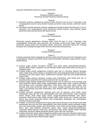 20
yang akan direalisasikan pada tahun anggaran berkenaan.
Paragraf 5
Pemberian Pinjaman daerah dan
Penerimaan Kembali Pemberian Pinjaman Daerah
Pasal 68
(1) Pemberian pinjaman sebagaimana dimaksud dalam Pasal 60 ayat (2) huruf d digunakan untuk
menganggarkan pinjaman yang diberikan kepada pemerintah pusat dan/atau pemerintah daerah
lainnya.
(2) Penerimaan kembali pemberian pinjaman sebagaimana dimaksud dalam Pasal 60 ayat (1) huruf e
digunakan untuk menganggarkan posisi penerimaan kembali pinjaman yang diberikan kepada
pemerintah pusat dan/atau pemerintah daerah lainnya.
Paragraf 6
Penerimaan Piutang Daerah
Pasal 69
Penerimaan piutang sebagaimana dimaksud dalam Pasal 60 ayat (1) huruf f digunakan untuk
menganggarkan penerimaan yang bersumber dari pelunasan piutang fihak ketiga, seperti berupa
penerimaan piutang daerah dari pendapatan daerah, pemerintah, pemerintah daerah lain, lembaga
keuangan bank, lembaga keuangan bukan bank dan penerimaan piutang lainnya.
Paragraf 7
Investasi Pemerintah Daerah
Pasal 70
Investasi pemerintah daerah sebagaimana dimaksud dalam Pasal 60 ayat (2) huruf b digunakan untuk
menganggarkan kekayaan pemerintah daerah yang diinvestasikan balk dalam jangka pendek maupun
jangka panjang.
Pasal 71
(1) Investasi jangka pendek merupakan investasi yang dapat segera diperjualbelikan/dicairkan,
ditujukan dalam rangka manajemen kas dan beresiko rendah serta dimiliki selama kurang dari 12
(duabelas) bulan.
(2) Investasi jangka pendek sebagaimana dimaksud pada ayat (1) mencakup deposito berjangka
waktu 3 (tiga) bulan sampai dengan 12 (duabelas) bulan yang dapat diperpanjang secara otomatis,
pembelian surat utang negara (SUN), sertifikat bank Indonesia (SBI) dan surat perbendaharaan
negara (SPN).
(3) Investasi jangka panjang merupakan investasi yang dimaksudkan untuk dimiliki lebih dari 12
(duabelas) bulan yang terdiri dari investasi permanen dan non permanen.
(4) Investasi jangka panjang sebagaimana dimaksud pada ayat (3) antara lain surat berharga yang
dibeli pemerintah daerah dalam rangka mengendalikan suatu badan usaha, misalnya pembelian
surat berharga untuk menambah kepemilikan modal saham pada suatu badan usaha, surat
berharga yang dibeli pemerintah daerah untuk tujuan menjaga hubungan balk dalam dan luar
negeri, surat berharga yang tidak dimaksudkan untuk dicairkan dalam memenuhi kebutuhan kas
jangka pendek.
(5) Investasi permanen sebagaimana dimaksud pada ayat (3) bertujuan untuk dimiliki secara
berkelanjutan tanpa ada niat untuk diperjualbelikan atau tidak ditarik kembali, seperti kerjasama
daerah dengan pihak ketiga dalam bentuk penggunausahaan/pemanfaatan aset daerah,
penyertaan modal daerah pada BUMD dan/atau badan usaha lainnya dan investasi permanen
lainnya yang dimiliki pemerintah daerah untuk menghasilkan pendapatan atau meningkatkan
pelayanan kepada masyarakat.
(6) Investasi non permanen sebagaimana dimaksud pada ayat (3) bertujuan untuk dimiliki secara tidak
berkelanjutan atau ada niat untuk diperjualbelikan atau ditarik kembali, seperti pembelian obligasi
atau surat utang jangka panjang yang dimaksudkan untuk dimiliki sampai dengan tanggal jatuh
tempo, dana yang disisihkan pemerintah daerah dalam rangka pelayanan/pemberdayaan
masyarakat seperti bantuan modal kerja, pembentukan dana secara bergulir kepada kelompok
masyarakat, pemberian fasilitas pendanaan kepada usaha mikro dan menengah.
(7) Investasi pemerintah daerah dapat dianggarkan apabila jumlah yang akan disertakan dalam tahun
anggaran berkenaan telah ditetapkan dalam peraturan daerah tentang penyertaan modal dengan
berpedoman pada Peraturan Menteri Dalam Negeri.
 