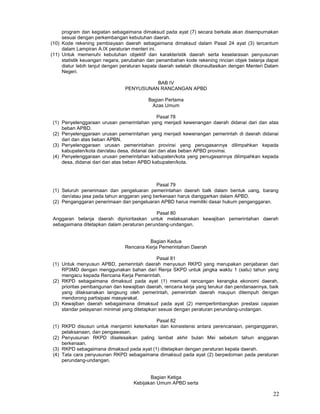 22
program dan kegiatan sebagaimana dimaksud pada ayat (7) secara berkala akan disempurnakan
sesuai dengan perkembangan kebutuhan daerah.
(10) Kode rekening pembiayaan daerah sebagaimana dimaksud dalam Pasal 24 ayat (3) tercantum
dalam Lampiran A.IX peraturan menteri ini.
(11) Untuk memenuhi kebutuhan objektif dan karakteristik daerah serta keselarasan penyusunan
statistik keuangan negara, perubahan dan penambahan kode rekening rincian objek belanja dapat
diatur Iebih lanjut dengan peraturan kepala daerah setelah dikonsultasikan dengan Menteri Dalam
Negeri.
BAB IV
PENYUSUNAN RANCANGAN APBD
Bagian Pertama
Azas Umum
Pasal 78
(1) Penyelenggaraan urusan pemerintahan yang menjadi kewenangan daerah didanai dari dan atas
beban APBD.
(2) Penyelenggaraan urusan pemerintahan yang menjadi kewenangan pemerintah di daerah didanai
dari dan atas beban APBN.
(3) Penyelenggaraan urusan pemerintahan provinsi yang penugasannya dilimpahkan kepada
kabupaten/kota dan/atau desa, didanai dari dan atas beban APBD provinsi.
(4) Penyelenggaraan urusan pemerintahan kabupaten/kota yang penugasannya dilimpahkan kepada
desa, didanai dari dan atas beban APBD kabupaten/kota.
Pasal 79
(1) Seluruh penerimaan dan pengeluaran pemerintahan daerah balk dalam bentuk uang, barang
dan/atau jasa pada tahun anggaran yang berkenaan harus dianggarkan dalam APBD.
(2) Penganggaran penerimaan dan pengeluaran APBD harus memiliki dasar hukum penganggaran.
Pasal 80
Anggaran belanja daerah diprioritaskan untuk melaksanakan kewajiban pemerintahan daerah
sebagaimana ditetapkan dalam peraturan perundang-undangan.
Bagian Kedua
Rencana Kerja Pemerintahan Daerah
Pasal 81
(1) Untuk menyusun APBD, pemerintah daerah menyusun RKPD yang merupakan penjabaran dari
RP3MD dengan menggunakan bahan dari Renja SKPD untuk jangka waktu 1 (satu) tahun yang
mengacu kepada Rencana Kerja Pemerintah.
(2) RKPD sebagaimana dimaksud pada ayat (1) memuat rancangan kerangka ekonomi daerah,
prioritas pembangunan dan kewajiban daerah, rencana kerja yang terukur dan pendanaannya, baik
yang dilaksanakan langsung oleh pemerintah, pemerintah daerah maupun ditempuh dengan
mendorong partisipasi masyarakat.
(3) Kewajiban daerah sebagaimana dimaksud pada ayat (2) mempertimbangkan prestasi capaian
standar pelayanan minimal yang ditetapkan sesuai dengan peraturan perundang-undangan.
Pasal 82
(1) RKPD disusun untuk menjamin keterkaitan dan konsistensi antara perencanaan, penganggaran,
pelaksanaan, dan pengawasan.
(2) Penyusunan RKPD diselesaikan paling lambat akhir bulan Mei sebelum tahun anggaran
berkenaan.
(3) RKPD sebagaimana dimaksud pada ayat (1) ditetapkan dengan peraturan kepala daerah.
(4) Tata cara penyusunan RKPD sebagaimana dimaksud pada ayat (2) berpedoman pada peraturan
perundang-undangan.
Bagian Ketiga
Kebijakan Umum APBD serta
 