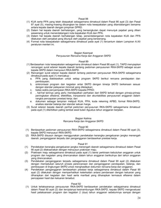 24
Pasal 88
(1) KUA serta PPA yang telah disepakati sebagaimana dimaksud dalam Pasal 86 ayat (3) dan Pasal
87 ayat (5), masing-masing dituangkan ke dalam nota kesepakatan yang ditandatangani bersama
antara kepala daerah dengan pimpinan DPRD.
(2) Dalam hal kepala daerah berhalangan, yang bersangkutan dapat menunjuk pejabat yang diberi
wewenang untuk menandatangani nota kepakatan KUA dan PPA.
(3) Dalam hal kepala daerah berhalangan tetap, penandatanganan nota kepakatan KUA dan PPA
dilakukan oleh penjabat yang ditunjuk oleh pejabat yang berwenang.
(4) Format nota kesepakatan sebagaimana dimaksud pada ayat (1) tercantum dalam Lampiran A.XII
peraturan menteri ini.
Bagian Keempat
Penyusunan Rencana Kerja dan Anggaran SKPD
Pasal 89
(1) Berdasarkan nota kesepakatan sebagaimana dimaksud dalam Pasal 88 ayat (1), TAPD menyiapkan
rancangan surat edaran kepala daerah tentang pedoman penyusunan RKA-SKPD sebagai acuan
kepala SKPD dalam menyusun RKA-SKPD.
(2) Rancangan surat edaran kepala daerah tentang pedoman penyusunan RKA-SKPD sebagaimana
dimaksud pada ayat (1) mencakup :
a. PPA yang dialokasikan untuk setiap program SKPD berikut rencana pendapatan dan
pembiayaan;
b. sinkronisasi program dan kegiatan antar SKPD dengan kinerja SKPD berkenaan sesuai
dengan standar pelayanan minimal yang ditetapkan;
c. batas waktu penyampaian RKA-SKPD kepada PPKD;
d. , hal-hal lainnya yang perlu mendapatkan perhatian dari SKPD terkait dengan prinsip-prinsip
peningkatan efisiensi, efektifitas, tranparansi dan akuntabilitas penyusunan anggaran dalam
rangka pencapaian prestasi kerja; dan
e. dokumen sebagai lampiran meliputi KUA, PPA, kode rekening APBD, format RKA-SKPD,
analisis standar belanja dan standar satuan harga.
(3) Surat edaran kepala daerah perihal pedoman penyusunan RKA-SKPD sebagaimana dimaksud
pada ayat (1) diterbitkan paling lambat awal bulan Agustus tahun anggaran berjalan.
Bagian Kelima
Rencana Kerja dan Anggaran SKPD
Pasal 90
(1) Berdasarkan pedoman penyusunan RKA-SKPD sebagaimana dimaksud dalam Pasal 89 ayat (3),
kepala SKPD menyusun RKA-SKPD.
(2) RKA-SKPD disusun dengan menggunakan pendekatan kerangka pengeluaran jangka menengah
daerah, penganggaran terpadu dan penganggaran berdasarkan prestasi kerja.
Pasal 91
(1) Pendekatan kerangka pengeluaran jangka menengah daerah sebagaimana dimaksud dalam Pasal
90 ayat (2) dilaksanakan dengan menyusun prakiraan maju.
(2) Prakiraan maju sebagaimana dimaksud pada ayat (1) berisi perkiraan kebutuhan anggaran untuk
program dan kegiatan yang direncanakan dalam tahun anggaran berikutnya dari tahun anggaran
yang direncanakan.
(3) Pendekatan penganggaran terpadu sebagaimana dimaksud dalam Pasal 90 ayat (2) dilakukan
dengan memadukan seluruh proses perencanaan dan penganggaran pendapatan, belanja, dan
pembiayaan di lingkungan SKPD untuk menghasilkan dokumen rencana kerja dan anggaran.
(4) Pendekatan penganggaran berdasarkan prestasi kerja sebagaimana dimaksud dalam Pasal 90
ayat (2) dilakukan dengan memperhatikan keterkaitan antara pendanaan dengan keluaran yang
diharapkan dari kegiatan dan hasil serta manfaat yang diharapkan termasuk efisiensi dalam
pencapaian hasil dan keluaran tersebut.
Pasal 92
(1) Untuk terlaksananya penyusunan RKA-SKPD berdasarkan pendekatan sebagaimana dimaksud
dalam Pasal 90 ayat (2) dan terciptanya kesinambungan RKA-SKPD, kepala SKPD mengevaluasi
hasil pelaksanaan program dan kegiatan 2 (dua) tahun anggaran sebelumnya sampai dengan
 