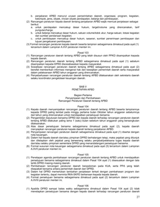 27
b. penjabaran APBD menurut urusan pemerintahan daerah, organisasi, program, kegiatan,
kelompok, jenis, obyek, rincian obyek pendapatan, belanja dan pembiayaan.
(2) Rancangan peraturan kepala daerah tentang penjabaran APBD wajib memuat penjelasan sebagai
berikut:
a. untuk pendapatan mencakup dasar hukum, target/volume yang direncanakan, tarif
pungutan/harga;
b. untuk belanja mencakup dasar hukum, satuan volume/tolok ukur, harga satuan, lokasi kegiatan
dan sumber pendanaan kegiatan;
c. untuk pembiayaan mencakup dasar hukum, sasaran, sumber penerimaan pembiayaan dan
tujuan pengeluaran pembiayaan.
(3) Format rancangan peraturan kepala daerah beserta lampiran sebagaimana dimaksud pada ayat (1)
tercantum dalam Lampiran A.XVI peraturan menteri ini.
Pasal 103
(1) Rancangan peraturan daerah tentang APBD yang telah disusun oleh PPKD disampaikan kepada
kepala daerah.
(2) Rancangan peraturan daerah tentang APBD sebagaimana dimaksud pada ayat (1) sebelum
disampaikan kepada DPRD disosialisasikan kepada masyarakat.
(3) Sosialisasi rancangan peraturan daerah tentang APBD sebagaimana dimaksud pada ayat (2)
bersifat memberikan informasi mengenai hak dan kewajiban pemerintah daerah serta masyarakat
dalam pelaksanaan APBD tahun anggaran yang direncanakan.
(4) Penyebarluasan rancangan peraturan daerah tentang APBD dilaksanakan oleh sekretaris daerah
selaku koordinator pengelolaan keuangan daerah.
BAB V
PENETAPAN APBD
Bagian Pertama
Penyampaian dan Pembahasan
Rancangan Peraturan Daerah tentang APBD
Pasal 104
(1) Kepala daerah menyampaikan rancangan peraturan daerah tentang APBD beserta lampirannya
kepada DPRD paling lambat pada minggu pertama bulan Oktober tahun anggaran sebelumnya
dari tahun yang direncanakan untuk mendapatkan persetujuan bersama.
(2) Pengambilan keputusan bersama DPRD dan kepala daerah terhadap rancangan peraturan daerah
tentang APBD dilakukan paling lama 1 (satu) bulan sebelum tahun anggaran yang bersangkutan
dilaksanakan.
(3) Atas dasar persetujuan bersama sebagaimana dimaksud pada ayat (2), kepala daerah
menyiapkan rancangan peraturan kepala daerah tentang penjabaran APBD.
(4) Penyampaian rancangan peraturan daerah sebagaimana dimaksud pada ayat (1) disertai dengan
nota keuangan.
(5) Dalam hal kepala daerah dan/atau pimpinan DPRD berhalangan tetap, maka pejabat yang ditunjuk
dan ditetapkan oleh pejabat yang berwenang selaku penjabat/pelaksana tugas kepala daerah
dan/atau selaku pimpinan sementara DPRD yang menandatangani persetujuan bersama.
(6) Format susunan nota keuangan sebagaimana dimaksud pada ayat (5) tercantum dalam Lampiran
A.XVII peraturan menteri ini.
Pasal 105
(1) Penetapan agenda pembahasan rancangan peraturan daerah tentang APBD untuk mendapatkan
persetujuan bersama sebagaimana dimaksud dalam Pasal 104 ayat (1) disesuaikan dengan tata
tertib DPRD masing-masing daerah.
(2) Pembahasan rancangan peraturan daerah berpedoman pada KUA, serta PPA yang telah
disepakati bersama antara pemerintah daerah dan DPRD.
(3) Dalam hal DPRD memerlukan tambahan penjelasan terkait dengan pembahasan program dan
kegiatan tertentu, dapat meminta RKA-SKPD berkenaan kepada kepala daerah.
(4) Format persetujuan bersama sebagaimana dimaksud pada ayat (2) tercantum dalam Lampiran
A.XVIII peraturan menteri ini.
Pasal 106
(1) Apabila DPRD sampai batas waktu sebagaimana dimaksud dalam Pasal 104 ayat (2) tidak
menetapkan persetujuan bersama dengan kepala daerah terhadap rancangan peraturan daerah
 