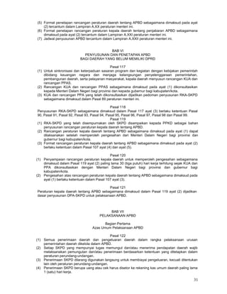 31
(5) Format penetapan rancangan peraturan daerah tentang APBD sebagaimana dimaksud pada ayat
(2) tercantum dalam Lampiran A.XX peraturan menteri ini.
(6) Format penetapan rancangan peraturan kepala daerah tentang penjabaran APBD sebagaimana
dimaksud pada ayat (2) tercantum dalam Lampiran A.XXI peraturan menteri ini.
(7) Jadwal penyusunan APBD tercantum dalam Lampiran A.XXII peraturan menteri ini.
BAB VI
PENYUSUNAN DAN PENETAPAN APBD
BAGI DAERAH YANG BELUM MEMILIKI DPRD
Pasal 117
(1) Untuk sinkronisasi dan keterpaduan sasaran program dan kegiatan dengan kebijakan pemerintah
dibidang keuangan negara dan menjaga kelangsungan penyelenggaraan pemerintahan,
pembangunan daerah, serta pelayanan masyarakat, kepala daerah menyusun rancangan KUA dan
rancangan PPAS.
(2) Rancangan KUA dan rancangan PPAS sebagaimana dimaksud pada ayat (1) dikonsultasikan
kepada Menteri Dalam Negeri bagi provinsi dan kepada gubernur bagi kabupaten/kota.
(3) KUA dan rancangan PPA yang telah dikonsultasikan dijadikan pedoman penyusunan RKA-SKPD
sebagaimana dimaksud dalam Pasal 89 peraturan menteri ini.
Pasal 118
Penyusunan RKA-SKPD sebagaimana dimaksud dalam Pasal 117 ayat (3) berlaku ketentuan Pasal
90, Pasal 91, Pasal 92, Pasal 93, Pasal 94, Pasal 95, Pasal 96, Pasal 97, Pasal 98 dan Pasal 99.
Pasal 119
(1) RKA-SKPD yang telah disempurnakan oleh SKPD disampaikan kepada PPKD sebagai bahan
penyusunan rancangan peraturan kepala daerah tentang APBD.
(2) Rancangan peraturan kepala daerah tentang APBD sebagaimana dimaksud pada ayat (1) dapat
dilaksanakan setelah memperoleh pengesahan dari Menteri Dalam Negeri bagi provinsi dan
gubernur bagi kabupaten/kota.
(3) Format rancangan peraturan kepala daerah tentang APBD sebagaimana dimaksud pada ayat (2)
berlaku ketentuan dalam Pasal 107 ayat (4) dan ayat (5).
Pasal 120
(1) Penyampaian rancangan peraturan kepala daerah untuk memperoleh pengesahan sebagaimana
dimaksud dalam Pasal 119 ayat (2) paling lama 30 (tiga puluh) hari kerja terhitung sejak KUA dan
PPA dikonsultasikan dengan Menteri Dalam Negeri bagi provinsi dan gubernur bagi
kabupaten/kota.
(2) Pengesahan atas rancangan peraturan kepala daerah tentang APBD sebagaimana dimaksud pada
ayat (1) berlaku ketentuan dalam Pasal 107 ayat (3).
Pasal 121
Peraturan kepala daerah tentang APBD sebagaimana dimaksud dalam Pasal 119 ayat (2) dijadikan
dasar penyusunan DPA-SKPD untuk pelaksanaan APBD.
BAB VII
PELAKSANAAN APBD
Bagian Pertama
Azas Umum Pelaksanaan APBD
Pasal 122
(1) Semua penerimaan daerah dan pengeluaran daerah dalam rangka pelaksanaan urusan
pemerintahan daerah dikelola dalam APBD.
(2) Setiap SKPD yang mempunyai tugas memungut dan/atau menerima pendapatan daerah wajib
melaksanakan pemungutan dan/atau penerimaan berdasarkan ketentuan yang ditetapkan dalam
peraturan perundang-undangan.
(3) Penerimaan SKPD dilarang digunakan langsung untuk membiayai pengeluaran, kecuali ditentukan
lain oleh peraturan perundang-undangan.
(4) Penerimaan SKPD berupa uang atau cek harus disetor ke rekening kas umum daerah paling lama
1 (satu) hari kerja.
 