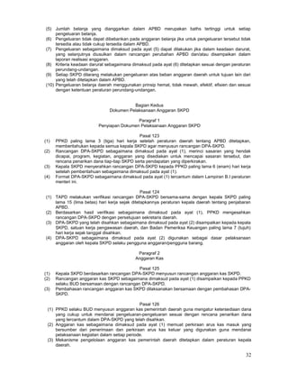 32
(5) Jumlah belanja yang dianggarkan dalam APBD merupakan baths tertinggi untuk setiap
pengeluaran belanja.
(6) Pengeluaran tidak dapat dibebankan pada anggaran belanja jika untuk pengeluaran tersebut tidak
tersedia atau tidak cukup tersedia dalam APBD.
(7) Pengeluaran sebagaimana dimaksud pada ayat (5) dapat dilakukan jika dalam keadaan darurat,
yang selanjutnya diusulkan dalam rancangan perubahan APBD dan/atau disampaikan dalam
laporan realisasi anggaran.
(8) Kriteria keadaan darurat sebagaimana dimaksud pada ayat (6) ditetapkan sesuai dengan peraturan
perundang-undangan.
(9) Setiap SKPD dilarang melakukan pengeluaran atas beban anggaran daerah untuk tujuan lain dari
yang telah ditetapkan dalam APBD.
(10) Pengeluaran belanja daerah menggunakan prinsip hemat, tidak mewah, efektif, efisien dan sesuai
dengan ketentuan peraturan perundang-undangan.
Bagian Kedua
Dokumen Pelaksanaan Anggaran SKPD
Paragraf 1
Penyiapan Dokumen Pelaksanaan Anggaran SKPD
Pasal 123
(1) PPKD paling lama 3 (tiga) hari kerja setelah peraturan daerah tentang APBD ditetapkan,
memberitahukan kepada semua kepala SKPD agar menyusun rancangan DPA-SKPD.
(2) Rancangan DPA-SKPD sebagaimana dimaksud pada ayat (1), merinci sasaran yang hendak
dicapai, program, kegiatan, anggaran yang disediakan untuk mencapai sasaran tersebut, dan
rencana penarikan dana tiap-tiap SKPD serta pendapatan yang diperkirakan.
(3) Kepala SKPD menyerahkan rancangan DPA-SKPD kepada PPKD paling lama 6 (enam) hari kerja
setelah pemberitahuan sebagaimana dimaksud pada ayat (1).
(4) Format DPA-SKPD sebagaimana dimaksud pada ayat (1) tercantum dalam Lampiran B.I peraturan
menteri ini.
Pasal 124
(1) TAPD melakukan verifikasi rancangan DPA-SKPD bersama-sama dengan kepala SKPD paling
lama 15 (lima betas) hari kerja sejak ditetapkannya peraturan kepala daerah tentang penjabaran
APBD.
(2) Berdasarkan hasil verifikasi sebagaimana dimaksud pada ayat (1), PPKD mengesahkan
rancangan DPA-SKPD dengan persetujuan sekretaris daerah.
(3) DPA-SKPD yang telah disahkan sebagaimana dimaksud pada ayat (2) disampaikan kepada kepala
SKPD, satuan kerja pengawasan daerah, dan Badan Pemeriksa Keuangan paling lama 7 (tujuh)
hari kerja sejak tanggal disahkan.
(4) DPA-SKPD sebagaimana dimaksud pada ayat (2) digunakan sebagai dasar pelaksanaan
anggaran oleh kepala SKPD selaku pengguna anggaran/pengguna barang.
Paragraf 2
Anggaran Kas
Pasal 125
(1) Kepala SKPD berdasarkan rancangan DPA-SKPD menyusun rancangan anggaran kas SKPD.
(2) Rancangan anggaran kas SKPD sebagaimana dimaksud pada ayat (1) disampaikan kepada PPKD
selaku BUD bersamaan dengan rancangan DPA-SKPD.
(3) Pembahasan rancangan anggaran kas SKPD dilaksanakan bersamaan dengan pembahasan DPA-
SKPD.
Pasal 126
(1) PPKD selaku BUD menyusun anggaran kas pemerintah daerah guna mengatur ketersediaan dana
yang cukup untuk mendanai pengeluaran-pengeluaran sesuai dengan rencana penarikan dana
yang tercantum dalam DPA-SKPD yang telah disahkan.
(2) Anggaran kas sebagaimana dimaksud pada ayat (1) memuat perkiraan arus kas masuk yang
bersumber dari penerimaan dan perkiraan arus kas keluar yang digunakan guna mendanai
pelaksanaan kegiatan dalam setiap periode.
(3) Mekanisme pengelolaan anggaran kas pemerintah daerah ditetapkan dalam peraturan kepala
daerah.
 