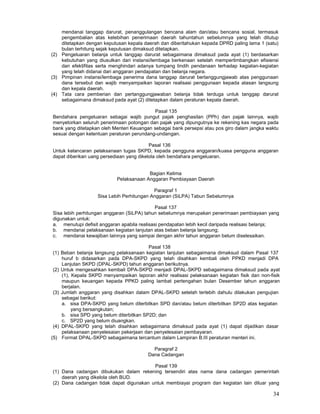 34
mendanai tanggap darurat, penanggulangan bencana alam dan/atau bencana sosial, termasuk
pengembalian atas kelebihan penerimaan daerah tahuntahun sebelumnya yang telah ditutup
ditetapkan dengan keputusan kepala daerah dan diberitahukan kepada DPRD paling lama 1 (satu)
bulan terhitung sejak keputusan dimaksud ditetapkan.
(2) Pengeluaran belanja untuk tanggap darurat sebagaimana dimaksud pada ayat (1) berdasarkan
kebutuhan yang diusulkan dari instansi/lembaga berkenaan setelah mempertimbangkan efisiensi
dan efektifitas serta menghindari adanya tumpang tindih pendanaan terhadap kegiatan-kegiatan
yang telah didanai dari anggaran pendapatan dan belanja negara.
(3) Pimpinan instansi/lembaga penerima dana tanggap darurat bertanggungjawab atas penggunaan
dana tersebut dan wajib menyampaikan laporan realisasi penggunaan kepada atasan langsung
dan kepala daerah.
(4) Tata cara pemberian dan pertanggungjawaban belanja tidak terduga untuk tanggap darurat
sebagaimana dimaksud pada ayat (2) ditetapkan dalam peraturan kepala daerah.
Pasal 135
Bendahara pengeluaran sebagai wajib pungut pajak penghasilan (PPh) dan pajak lainnya, wajib
menyetorkan seluruh penerimaan potongan dan pajak yang dipungutnya ke rekening kas negara pada
bank yang ditetapkan oleh Menteri Keuangan sebagai bank persepsi atau pos giro dalam jangka waktu
sesuai dengan ketentuan peraturan perundang-undangan.
Pasal 136
Untuk kelancaran pelaksanaan tugas SKPD, kepada pengguna anggaran/kuasa pengguna anggaran
dapat diberikan uang persediaan yang dikelola oleh bendahara pengeluaran.
Bagian Kelima
Pelaksanaan Anggaran Pembiayaan Daerah
Paragraf 1
Sisa Lebih Perhitungan Anggaran (SiLPA) Tabun Sebelumnya
Pasal 137
Sisa lebih perhitungan anggaran (SiLPA) tahun sebelumnya merupakan penerimaan pembiayaan yang
digunakan untuk:
a. menutupi defisit anggaran apabila realisasi pendapatan lebih kecil daripada realisasi belanja;
b. mendanai pelaksanaan kegiatan lanjutan atas beban belanja langsung;
c. mendanai kewajiban lainnya yang sampai dengan akhir tahun anggaran belum diselesaikan.
Pasal 138
(1) Beban belanja langsung pelaksanaan kegiatan lanjutan sebagaimana dimaksud dalam Pasal 137
huruf b didasarkan pada DPA-SKPD yang telah disahkan kembali oleh PPKD menjadi DPA
Lanjutan SKPD (DPAL-SKPD) tahun anggaran berikutnya.
(2) Untuk mengesahkan kembali DPA-SKPD menjadi DPAL-SKPD sebagaimana dimaksud pada ayat
(1), Kepala SKPD menyampaikan laporan akhir realisasi pelaksanaan kegiatan fisik dan non-fisik
maupun keuangan kepada PPKD paling lambat pertengahan bulan Desember tahun anggaran
berjalan.
(3) Jumlah anggaran yang disahkan dalam DPAL-SKPD setelah terlebih dahulu dilakukan pengujian
sebagai berikut:
a. sisa DPA-SKPD yang belum diterbitkan SPD dan/atau belum diterbitkan SP2D atas kegiatan
yang bersangkutan;
b. sisa SPD yang belum diterbitkan SP2D; dan
c. SP2D yang belum diuangkan.
(4) DPAL-SKPD yang telah disahkan sebagaimana dimaksud pada ayat (1) dapat dijadikan dasar
pelaksanaan penyelesaian pekerjaan dan penyelesaian pembayaran.
(5) Format DPAL-SKPD sebagaimana tercantum dalam Lampiran B.III peraturan menteri ini.
Paragraf 2
Dana Cadangan
Pasal 139
(1) Dana cadangan dibukukan dalam rekening tersendiri atas nama dana cadangan pemerintah
daerah yang dikelola oleh BUD.
(2) Dana cadangan tidak dapat digunakan untuk membiayai program dan kegiatan lain diluar yang
 