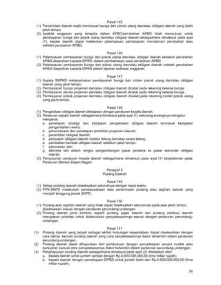 36
Pasal 145
(1) Pemerintah daerah wajib membayar bunga dan pokok utang dan/atau obligasi daerah yang telah
jatuh tempo.
(2) Apabila anggaran yang tersedia dalam APBD/perubahan APBD tidak mencukupi untuk
pembayaran bunga dan pokok utang dan/atau obligasi daerah sebagaimana dimaksud pada ayat
(1), kepala daerah dapat melakukan pelampauan pembayaran mendahului perubahan atau
setelah perubahan APBD.
Pasal 146
(1) Pelampauan pembayaran bunga dan pokok utang dan/atau obligasi daerah sebelum perubahan
APBD dilaporkan kepada DPRD -dalam pembahasan awal perubahan APBD.
(2) Pelampauan pembayaran bunga dan pokok utang dan/atau obligasi daerah setelah perubahan
APBD dilaporkan kepada DPRD dalam laporan realisasi anggaran.
Pasal 147
(1) Kepala SKPKD melaksanakan pembayaran bunga dan cicilan pokok utang dan/atau obligasi
daerah yang jatuh tempo.
(2) Pembayaran bunga pinjaman dan/atau obligasi daerah dicatat pada rekening belanja bunga.
(3) Pembayaran denda pinjaman dan/atau obligasi daerah dicatat pada rekening belanja bunga.
(4) Pembayaran pokok pinjaman dan/atau obligasi daerah dicatat pada rekening cicilan pokok utang
yang jatuh tempo.
Pasal 148
(1) Pengelolaan obligasi daerah ditetapkan dengan peraturan kepala daerah.
(2) Peraturan kepala daerah sebagaimana dimaksud pada ayat (1) sekurang-kurangnya mengatur
mengenai:
a. penetapan strategi dan kebijakan pengelolaan obligasi daerah termasuk kebijakan
pengendalian resiko;
b. perencanaan dan penetapan portofolio pinjaman daerah;
c. penerbitan obligasi daerah;
d. penjualan obligasi daerah melalui lelang dan/atau tanpa lelang;
e. pembelian kembali obligasi daerah sebelum jatuh tempo;
f. pelunasan; dan
g. aktivitas lain dalam rangka pengembangan pasar perdana ke pasar sekunder obligasi
daerah.
(3) Penyusunan peraturan kepala daerah sebagaimana dimaksud pada ayat (1) berpedoman pada
Peraturan Menteri Dalam Negeri.
Paragraf 5
Piutang Daerah
Pasal 149
(1) Setiap piutang daerah diselesaikan seluruhnya dengan tepat waktu.
(2) PPK-SKPD melakukan penatausahaan atas penerimaan piutang atau tagihan daerah yang
menjadi tanggung jawab SKPD.
Pasal 150
(1) Piutang atau tagihan daerah yang tidak dapat diselesaikan seluruhnya pada saat jatuh tempo,
diselesaikan sesuai dengan peraturan perundang-undangan.
(2) Piutang daerah jenis tertentu seperti piutang pajak daerah dan piutang retribusi daerah
merupakan prioritas untuk didahulukan penyelesaiannya sesuai dengan peraturan perundang-
undangan.
Pasal 151
(1) Piutang daerah yang terjadi sebagai akibat hubungan keperdataan dapat diselesaikan dengan
cara damai, kecuali piutang daerah yang cara penyelesaiannya diatur tersendiri dalam peraturan
perundang-undangan.
(2) Piutang daerah dapat dihapuskan dari pembukuan dengan penyelesaian secara mutlak atau
bersyarat, kecuali cara penyelesaiannya diatur tersendiri dalam peraturan perundang-undangan.
(3) Penghapusan piutang daerah sebagaimana dimaksud pada ayat (2) ditetapkan oleh:
a. kepala daerah untuk jumlah sampai dengan Rp.5.000.000.000,00 (lima miliar rupiah)
b. kepala daerah dengan persetujuan DPRD untuk jumlah Iebih dari Rp.5.000.000.000,00 (lima
miliar rupiah).
 