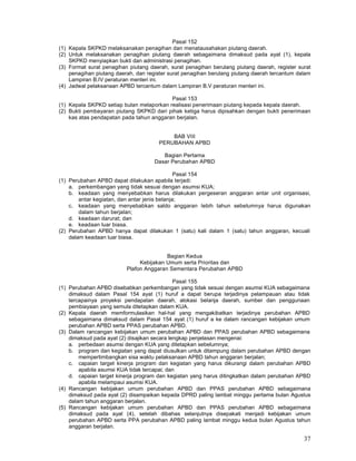 37
Pasal 152
(1) Kepala SKPKD melaksanakan penagihan dan menatausahakan piutang daerah.
(2) Untuk melaksanakan penagihan piutang daerah sebagaimana dimaksud pada ayat (1), kepala
SKPKD menyiapkan bukti dan administrasi penagihan.
(3) Format surat penagihan piutang daerah, surat penagihan berulang piutang daerah, register surat
penagihan piutang daerah, dan register surat penagihan berulang piutang daerah tercantum dalam
Lampiran B.IV peraturan menteri ini.
(4) Jadwal pelaksanaan APBD tercantum dalam Lampiran B.V peraturan menteri ini.
Pasal 153
(1) Kepala SKPKD setiap bulan melaporkan realisasi penerimaan piutang kepada kepala daerah.
(2) Bukti pembayaran piutang SKPKD dari pihak ketiga harus dipisahkan dengan bukti penerimaan
kas atas pendapatan pada tahun anggaran berjalan.
BAB VIII
PERUBAHAN APBD
Bagian Pertama
Dasar Perubahan APBD
Pasal 154
(1) Perubahan APBD dapat dilakukan apabila terjadi:
a. perkembangan yang tidak sesuai dengan asumsi KUA;
b. keadaan yang menyebabkan harus dilakukan pergeseran anggaran antar unit organisasi,
antar kegiatan, dan antar jenis belanja;
c. keadaan yang menyebabkan saldo anggaran Iebih tahun sebelumnya harus digunakan
dalam tahun berjalan;
d. keadaan darurat; dan
e. keadaan luar biasa.
(2) Perubahan APBD hanya dapat dilakukan 1 (satu) kali dalam 1 (satu) tahun anggaran, kecuali
dalam keadaan luar biasa.
Bagian Kedua
Kebijakan Umum serta Prioritas dan
Plafon Anggaran Sementara Perubahan APBD
Pasal 155
(1) Perubahan APBD disebabkan perkembangan yang tidak sesuai dengan asumsi KUA sebagaimana
dimaksud dalam Pasal 154 ayat (1) huruf a dapat berupa terjadinya pelampauan atau tidak
tercapainya proyeksi pendapatan daerah, alokasi belanja daerah, sumber dan penggunaan
pembiayaan yang semula ditetapkan dalam KUA.
(2) Kepala daerah memformulasikan hal-hal yang mengakibatkan terjadinya perubahan APBD
sebagaimana dimaksud dalam Pasal 154 ayat (1) huruf a ke dalam rancangan kebijakan umum
perubahan APBD serta PPAS perubahan APBD.
(3) Dalam rancangan kebijakan umum perubahan APBD dan PPAS perubahan APBD sebagaimana
dimaksud pada ayat (2) disajikan secara lengkap penjelasan mengenai:
a. perbedaan asumsi dengan KUA yang ditetapkan sebelumnya;
b. program dan kegiatan yang dapat diusulkan untuk ditampung dalam perubahan APBD dengan
mempertimbangkan sisa waktu pelaksanaan APBD tahun anggaran berjalan;
c. capaian target kinerja program dan kegiatan yang harus dikurangi dalam perubahan APBD
apabila asumsi KUA tidak tercapai; dan
d. capaian target kinerja program dan kegiatan yang harus ditingkatkan dalam perubahan APBD
apabila melampaui asumsi KUA.
(4) Rancangan kebijakan umum perubahan APBD dan PPAS perubahan APBD sebagaimana
dimaksud pada ayat (2) disampaikan kepada DPRD paling lambat minggu pertama bulan Agustus
dalam tahun anggaran berjalan.
(5) Rancangan kebijakan umum perubahan APBD dan PPAS perubahan APBD sebagaimana
dimaksud pada ayat (4), setelah dibahas selanjutnya disepakati menjadi kebijakan umum
perubahan APBD serta PPA perubahan APBD paling lambat minggu kedua bulan Agustus tahun
anggaran berjalan.
 