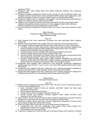 39
persetujuan PPKD.
(3) Pergeseran antar obyek belanja dalam jenis belanja berkenaan dilakukan atas persetujuan
sekretaris daerah.
(4) Pergeseran anggaran sebagaimana dimaksud pada ayat (2) dan ayat (3) dilakukan dengan cara
mengubah peraturan kepala daerah tentang penjabaran APBD sebagai dasar pelaksanaan, untuk
selanjutnya dianggarkan dalam rancangan peraturan daerah tentang perubahan APBD.
(5) Pergeseran anggaran antar unit organisasi, antar kegiatan, dan antar jenis belanja dapat dilakukan
dengan cara merubah peraturan daerah tentang APBD.
(6) Anggaran yang mengalami perubahan baik berupa penambahan dan/atau pengurangan akibat
pergeseran sebagaimana dimaksud pada ayat (1), harus dijelaskan dalam kolom keterangan
peraturan kepala daerah tentang penjabaran perubahan APBD.
(7) Tata cara pergeseran sebagaimana dimaksud ayat (2) dan ayat (3) diatur dalam peraturan kepala
daerah.
Bagian Keempat
Penggunaan Saldo Anggaran Lebih Tabun Sebelumnya
Dalam Perubahan APBD
Pasal 161
(1) Saldo anggaran lebih tahun sebelumnya merupakan sisa lebih perhitungan tahun anggaran
sebelumnya.
(2) Keadaan yang menyebabkan saldo anggaran lebih tahun sebelumnya harus digunakan dalam
tahun anggaran berjalan sebagaimana dimaksud dalam Pas& 154 ayat (1) huruf c dapat berupa:
a. membayar bunga dan pokok utang dan/atau obligasi daerah yang melampaui anggaran yang
tersedia mendahului perubahan APBD sebagaimana dimaksud dalam Pasal 145 ayat (2);
b. melunasi seluruh kewajiban bunga dan pokok utang;
c. mendanai kenaikan gaji dan tunjangan PNS akibat adanya kebijakan pemerintah;
d. mendanai kegiatan lanjutan sesuai dengan ketentuan Pasal 138;
e. mendanai program dan kegiatan baru dengan kriteria harus diselesaikan sampai dengan batas
akhir penyelesaian pembayaran dalam tahun anggaran berjalan; dan
f. mendanai kegiatan-kegiatan yang capaian target kinerjanya ditingkatkan dari yang telah
ditetapkan semula dalam DPA-SKPD tahun anggaran berjalan yang dapat diselesaikan sampai
dengan batas akhir penyelesaian pembayaran dalam tahun anggaran berjalan.
(3) Penggunaan saldo anggaran tahun sebelumnya untuk pendanaan pengeluaran sebagaimana
dimaksud pada ayat (2) huruf a, huruf b, huruf c, dan huruf f diformulasikan terlebih dahulu dalam
DPPA-SKPD.
(4) Penggunaan saldo anggaran lebih tahun sebelumnya untuk mendanai pengeluaran sebagaimana
dimaksud pada ayat (2) huruf d diformulasikan terlebih dahulu dalam DPAL-SKPD.
(5) Penggunaan saldo anggaran lebih tahun sebelumnya untuk mendanai pengeluaran sebagaimana
dimaksud pada ayat (2) huruf e diformulasikan terlebih dahulu dalam RKA-SKPD.
Bagian Kelima
Pendanaan Keadaan Darurat
Pasal 162
(1) Keadaan darurat sebagaimana dimaksud dalam Pasal 154 ayat (1) huruf d sekurang-kurangnya
memenuhi kriteria sebagai berikut:
a. bukan merupakan kegiatan normal dari aktivitas pemerintah daerah dan tidak dapat
diprediksikan sebelumnya;
b. tidak diharapkan terjadi secara berulang;
c. berada diluar kendali dan pengaruh pemerintah daerah; dan
d. memiliki dampak yang signifikan terhadap anggaran dalam rangka pemulihan yang
disebabkan oleh keadaan darurat.
(2) Dalam keadaan darurat, pemerintah daerah dapat melakukan pengeluaran yang belum tersedia
anggarannya, yang selanjutnya diusulkan dalam rancangan perubahan APBD.
(3) Pendanaan keadaan darurat yang belum tersedia anggarannya sebagaimana dimaksud pada
ayat (2) dapat menggunakan belanja tidak terduga.
(4) Dalam hal belanja tidak terduga tidak mencukupi dapat dilakukan dengan cara:
a. menggunakan dana dari hasil penjadwalan ulang capaian target kinerja program dan
kegiatan lainnya dalam tahun anggaran berjalan; dan/atau
b. memanfaatkan uang kas yang tersedia.
(5) Pengeluaran sebagaimana dimaksud pada ayat (2) termasuk belanja untuk keperluan mendesak
 