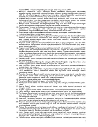 4
kegiatan SKPD serta rencana pembiayaan sebagai dasar penyusunan APBD.
35. Kerangka Pengeluaran Jangka Menengah adalah pendekatan penganggaran berdasarkan
kebijakan, dengan pengambilan keputusan terhadap kebijakan tersebut dilakukan dalam perspektif
lebih dari satu tahun anggaran, dengan mempertimbangkan implikasi biaya akibat keputusan yang
bersangkutan pada tahun berikutnya yang dituangkan dalam prakiraan maju.
36. Prakiraan Maju (forward estimate) adalah perhitungan kebutuhan dana untuk tahun anggaran
berikutnya dari tahun yang direncanakan guna memastikan kesinambungan program dan kegiatan
yang telah disetujui dan menjadi dasar penyusunan anggaran tahun berikutnya.
37. Kinerja adalah keluaran/hasil dari kegiatan/program yang akan atau telah dicapai sehubungan
dengan penggunaan anggaran dengan kuantitas dan kualitas yang terukur.
38. Penganggaran Terpadu (unified budgeting) adalah penyusunan rencana keuangan tahunan yang
dilakukan secara terintegrasi untuk seluruh jenis belanja guna melaksanakan kegiatan
pemerintahan yang didasarkan pada prinsip pencapaian efisiensi alokasi dana.
39. Fungsi adalah perwujudan tugas kepemerintahan dibidang tertentu yang dilaksanakan dalam
rangka mencapai tujuan pembangunan nasional.
40. Urusan pemerintahan adalah fungsi-fungsi pemerintahan yang menjadi hak dan kewajiban setiap
tingkatan dan/atau susunan pemerintahan untuk mengatur dan mengurus fungsi-fungsi tersebut
yang menjadi kewenangannya dalam rangka melindungi, melayani, memberdayakan, dan
mensejahterakan masyarakat.
41. Program adalah penjabaran kebijakan SKPD dalam bentuk upaya yang berisi satu atau lebih
kegiatan dengan menggunakan sumber daya yang disediakan untuk mencapai hasil yang terukur
sesuai dengan misi SKPD.
42. Kegiatan adalah bagian dari program yang dilaksanakan oleh satu atau lebih unit kerja pada SKPD
sebagai bagian dari pencapaian sasaran terukur pada suatu program dan terdiri dari sekumpulan
tindakan pengerahan sumber daya balk yang berupa personil (sumber daya manusia), barang
modal termasuk peralatan dan teknologi, dana, atau kombinasi dari beberapa atau kesemua jenis
sumber daya tersebut sebagai masukan (input) untuk menghasilkan keluaran (output) dalam
bentuk barang/jasa.
43. Sasaran (target) adalah hasil yang diharapkan dari suatu program atau keluaran yang diharapkan
dari suatu kegiatan.
44. Keluaran (output) adalah barang atau jasa yang dihasilkan oleh kegiatan yang dilaksanakan untuk
mendukung pencapaian sasaran dan tujuan program dan kebijakar.
45. Hasil (outcome) adalah segala sesuatu yang mencerminkan berfungsinya keluaran dari kegiatan-
kegiatan dalam satu program.
46. Kas Umum Daerah adalah tempat penyimpanan uang daerah yang ditentukan oleh kepala daerah
untuk menampung seluruh penerimaan daerah dan digunakan untuk membayar seluruh
pengeluaran daerah.
47. Rekening Kas Umum Daerah adalah rekening tempat penyimpanan uang daerah yang ditentukan
oleh kepala daerah untuk menampung seluruh penerimaan daerah dan digunakan untuk
membayar seluruh pengeluaran daerah pada bank yang ditetapkan.
48. Penerimaan Daerah adalah uang yang masuk ke kas daerah.
49. Pengeluaran Daerah adalah uang yang keluar dari kas daerah.
50. Pendapatan Daerah adalah hak pemerintah daerah yang diakui sebagai penambah nilai kekayaan
bersih.
51. Belanja Daerah adalah kewajiban pemerintah daerah yang diakui sebagai pengurang nilai
kekayaan bersih.
52. Surplus Anggaran Daerah adalah selisih lebih antara pendapatan daerah dan belanja daerah.
53. Defisit Anggaran Daerah adalah selisih kurang antara pendapatan daerah dan belanja daerah.
54. Pembiayaan Daerah adalah semua penerimaan yang perlu dibayar kembali dan/atau pengeluaran
yang akan diterima kembali, balk pada tahun anggaran yang bersangkutan maupun pada tahun-
tahun anggaran berikutnya.
55. Sisa Lebih Perhitungan Anggaran yang selanjutnya disingkat SiLPA adalah selisih lebih realisasi
penerimaan dan pengeluaran anggaran selama satu periode anggaran.
56. Pinjaman Daerah adalah semua transaksi yang mengakibatkan daerah menerima sejumlah uang
atau menerima manfaat yang bernilai uang dari pihak lain sehingga .daerah dibebani kewajiban
untuk membayar kembali.
57. Piutang Daerah adalah jumlah uang yang wajib dibayar kepada pemerintah daerah dan/atau hak
pemerintah daerah yang dapat dinilai dengan uang sebagai akibat perjanjian atau akibat lainnya
berdasarkan peraturan perundang-undangan atau akibat lainnya yang sah.
58. Utang Daerah adalah jumlah uang yang wajib dibayar pemerintah daerah dan/atau kewajiban
pemerintah daerah yang dapat dinilai dengan uang berdasarkan peraturan perundang-undangan,
perjanjian, atau berdasarkan sebab lainnya yang sah.
59. Dana Cadangan adalah dana yang disisihkan guna mendanai kegiatan yang memerlukan dana
 