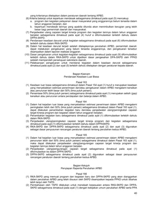 40
yang kriterianya ditetapkan dalam peraturan daerah tentang APBD.
(6) Kriteria belanja untuk keperluan mendesak sebagaimana dimaksud pada ayat (5) mencakup:
a. program dan kegiatan pelayanan dasar masyarakat yang anggarannya belum tersedia dalam
tahun anggaran berjalan; dan
b. keperluan mendesak lainnya yang apabila ditunda akan menimbulkan kerugian yang lebih
besar bagi pemerintah daerah dan masyarakat.
(7) Penjadwalan ulang capaian target kinerja program dan kegiatan lainnya dalam tahun anggaran
berjalan sebagaimana dimaksud pada ayat (4) huruf a diformulasikan terlebih dahulu dalam
DPPA-SKPD.
(8) Pendanaan keadaan darurat untuk kegiatan sebagaimana dimaksud pada ayat (6) diformulasikan
terlebih dahulu dalam RKA-SKPD.
(9) Dalam hal keadaan darurat terjadi setelah ditetapkannya perubahan APBD, pemerintah daerah
dapat melakukan pengeluaran yang belum tersedia anggarannya, dan pengeluaran tersebut
disampaikan dalam laporan realisasi anggaran.
(10) Dasar pengeluaran untuk kegiatan-kegiatan sebagaimana dimaksud pada ayat (9) diformulasikan
terlebih dahulu dalam RKA-SKPD untuk dijadikan dasar pengesahan DPA-SKPD oleh PPKD
setelah memperoleh persetujuan sekretaris daerah.
(11) Pelaksanaan pengeluaran untuk mendanai kegiatan dalam keadaan darurat sebagaimana
dimaksud pada ayat (2) dan ayat (5) terlebih dahulu ditetapkan dengan peraturan kepala daerah.
Bagian Keenam
Pendanaan Keadaan Luar Biasa
Pasal 163
(1) Keadaan Iuar biasa sebagaimana dimaksud dalam Pasal 154 ayat (1) huruf e merupakan keadaan
yang menyebabkan estimasi penerimaan dan/atau pengeluaran dalam APBD mengalami kenaikan
atau penurunan lebih besar dari 50% (lima puluh persen).
(2) Persentase 50% (lima puluh persen) sebagaimana dimaksud pada ayat (1) merupakan selisih (gap)
kenaikan atau penurunan antara pendapatan dan belanja dalam APBD.
Pasal 164
(1) Dalam hal kejadian Iuar biasa yang menyebabkan estimasi penerimaan dalam APBD mengalami
peningkatan Iebih dari 50% (lima puluh persen) sebagaimana dimaksud dalam Pasal 163 ayat (1),
dapat dilakukan penambahan kegiatan baru dan/atau penjadwalan ulang/peningkatan capaian
target kinerja program dan kegiatan dalam tahun anggaran berjalan.
(2) Penambahan kegiatan baru sebagaimana dimaksud pada ayat (1) diformulasikan terlebih dahulu
dalam RKA-SKPD.
(3) Penjadwalan ulang/peningkatan capaian target kinerja program dan kegiatan sebagaimana
dimaksud pada ayat (1) diformulasikan terlebih dahulu dalam DPPASKPD.
(4) RKA-SKPD dan DPPA-SKPD sebagaimana dimaksud pada ayat (2) dan ayat (3) digunakan
sebagai dasar penyusunan rancangan peraturan daerah tentang perubahan kedua APBD.
Pasal 165
(1) Dalam hal kejadian Iuar biasa yang menyebabkan estimasi penerimaan dalam APBD mengalami
penurunan lebih dari 50% (lima puluh persen) sebagaimana dimaksud dalam Pasal 163 ayat (1),
maka dapat dilakukan penjadwalan ulang/pengurangan capaian target kinerja program dan
kegiatan Iainnya dalam tahun anggaran berjalan.
(2) Penjadwalan ulang/pengurangan capaian target sebagaimana dimaksud pada ayat (1)
diformulasikan ke dalam DPPA-SKPD.
(3) DPPA-SKPD sebagaimana dimaksud pada ayat (2) digunakan sebagai dasar penyusunan
rancangan peraturan daerah tentang perubahan kedua APBD.
Bagian Ketujuh
Penyiapan Raperda Perubahan APBD
Pasal 166
(1) RKA-SKPD yang memuat program dan kegiatan baru dan DPPA-SKPD yang akan dianggarkan
dalam perubahan APBD yang telah disusun oleh SKPD disampaikan kepada PPKD untuk dibahas
lebih lanjut oleh TAPD.
(2) Pembahasan oleh TAPD dilakukan untuk menelaah kesesuaian antara RKA-SKPD dan DPPA-
SKPD sebagaimana dimaksud pada ayat (1) dengan kebijakan umum perubahan APBD serta PPA
 