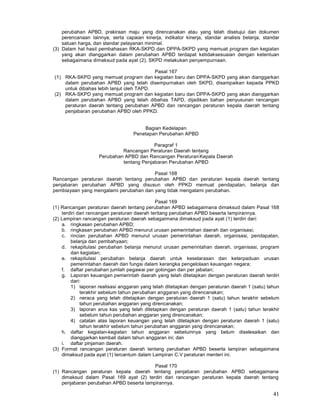 41
perubahan APBD, prakiraan maju yang direncanakan atau yang telah disetujui dan dokumen
perencanaan Iainnya, serta capaian kinerja, indikator kinerja, standar analisis belanja, standar
satuan harga, dan standar pelayanan minimal.
(3) Dalam hal hasil pembahasan RKA-SKPD dan DPPA-SKPD yang memuat program dan kegiatan
yang akan dianggarkan dalam perubahan APBD terdapat ketidaksesuaian dengan ketentuan
sebagaimana dimaksud pada ayat (2), SKPD melakukan penyempurnaan.
Pasal 167
(1) RKA-SKPD yang memuat program dan kegiatan baru dan DPPA-SKPD yang akan dianggarkan
dalam perubahan APBD yang telah disempurnakan oleh SKPD, disampaikan kepada PPKD
untuk dibahas lebih lanjut oleh TAPD.
(2) RKA-SKPD yang memuat program dan kegiatan baru dan DPPA-SKPD yang akan dianggarkan
dalam perubahan APBD yang telah dibahas TAPD, dijadikan bahan penyusunan rancangan
peraturan daerah tentang perubahan APBD dan rancangan peraturan kepala daerah tentang
penjabaran perubahan APBD oleh PPKD.
Bagian Kedelapan
Penetapan Perubahan APBD
Paragraf 1
Rancangan Peraturan Daerah tentang
Perubahan APBD dan Rancangan Peraturan
'
Kepala Daerah
tentang Penjabaran Perubahan APBD
Pasal 168
Rancangan peraturan daerah tentang perubahan APBD dan peraturan kepala daerah tentang
penjabaran perubahan APBD yang disusun oleh PPKD memuat pendapatan, belanja dan
pembiayaan yang mengalami perubahan dan yang tidak mengalami perubahan.
Pasal 169
(1) Rancangan peraturan daerah tentang perubahan APBD sebagaimana dimaksud dalam Pasal 168
terdiri dari rancangan peraturan daerah teritang perubahan APBD beserta lampirannya.
(2) Lampiran rancangan peraturan daerah sebagaimana dimaksud pada ayat (1) terdiri dari:
a. ringkasan perubahan APBD;
b. ringkasan perubahan APBD menurut urusan pemerintahan daerah dan organisasi;
c. rincian perubahan APBD menurut urusan pemerintahan daerah, organisasi, pendapatan,
belanja dan pembahyaan;
d. rekapitulasi perubahan belanja menurut urusan pemerintahan daerah, organisasi, program
dan kegiatan;
e. rekapitulasi perubahan belanja daerah untuk keselarasan dan keterpaduan urusan
pemerintahan daerah dan fungsi dalam kerangka pengelolaan keuangan negara;
f. daftar perubahan jumlah pegawai per golongan dan per jabatan;
g. Laporan keuangan pemerintah daerah yang telah ditetapkan dengan peraturan daerah terdiri
dari:
1) laporan realisasi anggaran yang telah ditetapkan dengan peraturan daerah 1 (satu) tahun
terakhir sebelum tahun perubahan anggaran yang direncanakan;
2) neraca yang telah ditetapkan dengan peraturan daerah 1 (satu) tahun terakhir sebelum
tahun perubahan anggaran yang direncanakan;
3) laporan arus kas yang telah ditetapkan dengan peraturan daerah 1 (satu) tahun terakhir
sebelum tahun perubahan anggaran yang direncanakan;
4) catatan atas laporan keuangan yang telah ditetapkan dengan peraturan daerah 1 (satu)
tahun terakhir sebelum tahun perubahan anggaran yang direncanakan;
h. daftar kegiatan-kegiatan tahun anggaran sebelumnya yang belum diselesaikan dan
dianggarkan kembali dalam tahun anggaran ini; dan
i. daftar pinjaman daerah.
(3) Format rancangan peraturan daerah tentang perubahan APBD beserta lampiran sebagaimana
dimaksud pada ayat (1) tercantum dalam Lampiran C.V peraturan menteri ini.
Pasal 170
(1) Rancangan peraturan kepala daerah tentang penjabaran perubahan APBD sebagaimana
dimaksud dalam Pasal 169 ayat (2) terdiri dari rancangan peraturan kepala daerah tentang
penjabaran perubahan APBD beserta Iampirannya.
 
