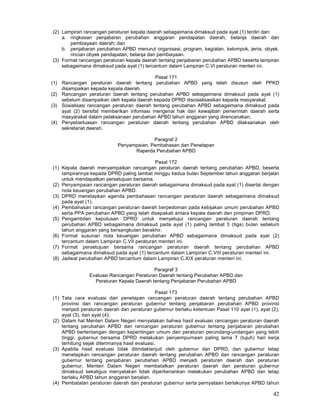 42
(2) Lampiran rancangan peraturan kepala daerah sebagaimana dimaksud pada ayat (1) terdiri dari:
a. ringkasan penjabaran perubahan anggaran pendapatan daerah, belanja daerah dan
pembiayaan daerah; dan
b. penjabaran perubahan APBD menurut organisasi, program, kegiatan, kelompok, jenis, obyek,
rincian obyek pendapatan, belanja dan pembiayaan.
(3) Format rancangan peraturan kepala daerah tentang penjabaran perubahan APBD beserta lampiran
sebagaimana dimaksud pada ayat (1) tercantum dalam Lampiran C.VI peraturan menteri ini.
Pasal 171
(1) Rancangan peraturan daerah tentang perubahan APBD yang telah disusun oleh PPKD
disampaikan kepada kepala daerah.
(2) Rancangan peraturan daerah tentang perubahan APBD sebagaimana dimaksud pada ayat (1)
sebelum disampaikan oleh kepala daerah kepada DPRD disosialisasikan kepada masyarakat.
(3) Sosialisasi rancangan peraturan daerah tentang perubahan APBD sebagaimana dimaksud pada
ayat (2) bersifat memberikan infomiasi mengenai hak dan kewajiban pemerintah daerah serta
masyarakat dalam pelaksanaan perubahan APBD tahun anggaran yang direncanakan.
(4) Penyebarluasan rancangan peraturan daerah tentang perubahan APBD dilaksanakan oleh
sekretariat daerah.
Paragraf 2
Penyampaian, Pembahasan dan Penetapan
Raperda Perubahan APBD
Pasal 172
(1) Kepala daerah menyampaikan rancangan peraturan daerah tentang perubahan APBD, beserta
Iampirannya kepada DPRD paling lambat minggu kedua bulan September tahun anggaran berjalan
untuk mendapatkan persetujuan bersama.
(2) Penyampaian rancangan peraturan daerah sebagaimana dimaksud pada ayat (1) disertai dengan
nota keuangan perubahan APBD.
(3) DPRD menetapkan agenda pembahasan rancangan peraturan daerah sebagaimana dimaksud
pada ayat (1).
(4) Pembahasan rancangan peraturan daerah berpedoman pada kebijakan umum perubahan APBD
serta PPA perubahan APBD yang telah disepakati antara kepala daerah dan pimpinan DPRD.
(5) Pengambilan keputusan DPRD untuk menyetujui rancangan peraturan daerah tentang
perubahan APBD sebagaimana dimaksud pada ayat (1) paling lambat 3 (tiga) bulan sebelum
tahun anggaran yang bersangkutan berakhir.
(6) Format susunan nota keuangan perubahan APBD sebagaimana dimaksud pada ayat (2)
tercantum dalam Lampiran C.VII peraturan menteri ini.
(7) Format persetujuan bersama rancangan peraturan daerah tentang perubahan APBD
sebagaimana dimaksud pada ayat (1) tercantum dalam Lampiran C.VIII peraturan menteri ini.
(8) Jadwal perubahan APBD tercantum dalam Lampiran C.XIX peraturan menteri ini.
Paragraf 3
Evaluasi Rancangan Peraturan Daerah tentang Perubahan APBD dan
Peraturan Kepala Daerah tentang Penjabaran Perubahan APBD
Pasal 173
(1) Tata cara evaluasi dan penetapan rancangan peraturan daerah tentang perubahan APBD
provinsi dan rancangan peraturan gubernur tentang penjabaran perubahan APBD provinsi
menjadi peraturan daerah dan peraturan gubernur berlaku ketentuan Pasal 110 ayat (1), ayat (2),
ayat (3), dan ayat (4).
(2) Dalam hal Menteri Dalam Negeri menyatakan bahwa hasil evaluasi rancangan peraturan daerah
tentang perubahan APBD dan rancangan peraturan gubernur tentang penjabaran perubahan
APBD bertentangan dengan kepentingan umum dan peraturan perundang-undangan yang lebih
tinggi, gubernur bersama DPRD melakukan penyempurnaan paling lama 7 (tujuh) hari kerja
terhitung sejak diterimanya hasil evaluasi.
(3) Apabila hasil evaluasi tidak ditindaklanjuti oleh gubernur dan DPRD, dan gubernur tetap
menetapkan rancangan peraturan daerah tentang perubahan APBD dan rancangan peraturan
gubernur tentang penjabaran perubahan APBD menjadi peraturan daerah dan peraturan
gubernur, Menteri Dalam Negeri membatalkan peraturan daerah dan peraturan gubernur
dimaksud sekaligus menyatakan tidak diperkenankan melakukan perubahan APBD dan tetap
berlaku APBD tahun anggaran berjalan.
(4) Pembatalan peraturan daerah dan peraturan gubernur serta pernyataan berlakunya APBD tahun
 