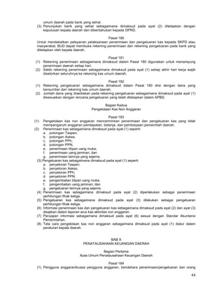 44
umum daerah pada bank yang sehat.
(3) Penunjukan bank yang sehat sebagaimana dimaksud pada ayat (2) ditetapkan dengan
keputusan kepala daerah dan diberitahukan kepada DPRD.
Pasal 180
Untuk mendekatkan pelayanan pelaksanaan penerimaan dan pengeluaran kas kepada SKPD atau
masyarakat, BUD dapat membuka rekening penerimaan dan rekening pengeluaran pada bank yang
ditetapkan oleh kepala daerah.
Pasal 181
(1) Rekening penerimaan sebagaimana dimaksud dalam Pasal 180 digunakan untuk menampung
penerimaan daerah setiap hari.
(2) Saldo rekening penerimaan sebagaimana dimaksud pada ayat (1) setiap akhir hari kerja wajib
disetorkan seluruhnya ke rekening kas umum daerah.
Pasal 182
(1) Rekening pengeluaran sebagaimana dimaksud dalam Pasal 180 diisi dengan dana yang
bersumber dari rekening kas umum daerah.
(2) Jumlah dana yang disediakan pada rekening pengeluaran sebagaimana dimaksud pada ayat (1)
disesuaikan dengan rencana pengeluaran yang telah ditetapkan dalam APBD.
Bagian Kedua
Pengelolaan Kas Non Anggaran
Pasal 183
(1) Pengelolaan kas non anggaran mencerminkan penerimaan dan pengeluaran kas yang tidak
mempengaruhi anggaran pendapatan, belanja, dan pembiayaan pemerintah daerah.
(2) Penerimaan kas sebagaimana dimaksud pada ayat (1) seperti:
a. potongan Taspen;
b. potongan Askes;
c. potongan PPh;
d. potongan PPN;
e. penerimaan titipan uang muka;
f. penerimaan uang jaminan; dan
g. penerimaan lainnya yang sejenis.
(3) Pengeluaran kas sebagaimana dimaksud pada ayat (1) seperti:
a. penyetoran Taspen;
b. penyetoran Askes;
c. penyetoran PPh;
d. penyetoran PPN;
e. pengembalian titipan uang muka;
f. pengembalian uang jaminan; dan
g. pengeluaran lainnya yang sejenis.
(4) Penerimaan kas sebagaimana dimaksud pada ayat (2) diperlakukan sebagai penerimaan
perhitungan fihak ketiga.
(5) Pengeluaran kas sebagaimana dimaksud pada ayat (3) dilakukan sebagai pengeluaran
perhitungan fihak ketiga.
(6) Informasi penerimaan kas dan pengeluaran kas sebagaimana dimaksud pada ayat (2) dan ayat (3)
disajikan dalam laporan arus kas aktivitas non anggaran.
(7) Penyajian informasi sebagaimana dimaksud pada ayat (6) sesuai dengan Standar Akuntansi
Pemerintahan.
(8) Tata cara pengelolaan kas non anggaran sebagaimana dimaksud pada ayat (1) diatur dalam
peraturan kepala daerah.
BAB X
PENATAUSAHAAN KEUANGAN DAERAH
Bagian Pertama
Azas Umum Penatausahaan Keuangan Daerah
Pasal 184
(1) Pengguna anggaran/kuasa pengguna anggaran, bendahara penerimaan/pengeluaran dan orang
 