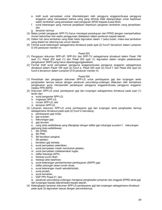 49
e. draft surat pernyataan untuk ditandatangani oleh pengguna anggaran/kuasa pengguna
anggaran yang menyatakan bahwa uang yang diminta tidak dipergunakan untuk keperluan
selain tambahan uang persediaan saat pengajuan SP2D kepada kuasa BUD;
f. surat keterangan yang memuat penjelasan keperluan pengisian tambahan uang persediaan;
dan
g. lampiran lainnya.
(3) Batas jumlah pengajuan SPP-TU harus mendapat persetujuan dari PPKD dengan memperhatikan
rincian kebutuhan dan waktu penggunaan ditetapkan dalam peraturan kepala daerah.
(4) Dalam hal Jana tambahan uang tidak habis digunakan dalam 1 (satu) bulan, maka sisa tambahan
uang disetor ke rekening kas umum daerah.
(5) Format surat keterangan sebagaimana dimaksud pada ayat (2) huruf f tercantum dalam Lampiran
D.VIII peraturan menteri ini.
Pasal 203
(1) Pengajuan dokumen SPP-UP, SPP-GU dan SPP-TU sebagaimana dimaksud dalam Pasal 199
ayat (1), Pasal 200 ayat (1) dan Pasal 202 ayat (1) digunakan dalam rangka pelaksanaan
pengeluaran SKPD yang harus dipertanggungjawabkan.
(2) Format draft surat pernyataan pengguna anggaran/kuasa pengguna anggaran sebagaimana
dimaksud dalam Pasal 199 ayat (2) huruf e, Pasal 200 ayat (2) huruf f, dan Pasal 202 ayat (2)
huruf e tercantum dalam Lampiran D.IX peraturan menteri ini.
Pasal 204
(1) Penerbitan dan pengajuan dokumen SPP-LS untuk pembayaran gaji dan tunjangan serta
penghasilan lainnya sesuai dengan peraturan perundang-undangan dilakukan oleh bendahara
pengeluaran guna memperoleh persetujuan pengguna anggaran/kuasa pengguna anggaran
melalui PPK-SKPD.
(2) Dokumen SPP-LS untuk pembayaran gaji dan tunjangan sebagaimana dimaksud pada ayat (1)
terdiri dari:
a. surat pengantar SPP-LS;
b. ringkasan SPP-LS;
c. rincian SPP-LS; dan
d. lampiran SPP-LS.
(3) Lampiran dokumen SPP-LS untuk pembayaran gaji dan tunjangan serta penghasilan lainnya
sebagaimana dimaksud pada ayat (2) huruf d mencakup:
a. pembayaran gaji induk;
b. gaji susulan;
c. kekurangan gaji;
d. gaji terusan;
e. uang duka wafat/tewas yang dilengkapi dengan daftar gaji induk/gaji susulan/ f. kekurangan
gaji/uang duka wafat/tewas;
f. SK CPNS;
g. SK PNS;
h. SK kenaikan pangkat;
i. SK jabatan;
j. kenaikan gaji berkala;
k. surat pernyataan pelantikan;
l. surat pernyataan masih menduduki jabatan;
m. surat pernyataan melaksanakan tugas;
n. daftar keluarga (KP4);
o. fotokopi surat nikah;
p. fotokopi akte kelahiran;
q. surat keterangan pemberhentian pembayaran (SKPP) gaji;
r. daftar potongan sewa rumah dinas;
s. surat keterangan masih sekolah/kuliah;
t. surat pindah;
u. surat kematian;
v. SSP PPh Pasal 21; dan
w. peraturan perundang-undangan mengenai penghasilan pimpinan dan anggota DPRD serta gaji
dan tunjangan kepala daerah/wakil kepala daerah.
(4) Kelengkapan lampiran dokumen SPP-LS pembayaran gaji dan tunjangan sebagaimana dimaksud
pada ayat (3) digunakan sesuai dengan peruntukannya.
 