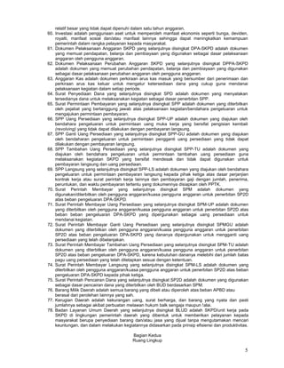 5
relatif besar yang tidak dapat dipenuhi dalam satu tahun anggaran.
60. Investasi adalah penggunaan aset untuk memperoleh manfaat ekonomis seperti bunga, deviden,
royalti, manfaat sosial dan/atau manfaat lainnya sehingga dapat meningkatkan kemampuan
pemerintah dalam rangka pelayanan kepada masyarakat.
61. Dokumen Pelaksanaan Anggaran SKPD yang selanjutnya disingkat DPA-SKPD adalah dokumen
yang memuat pendapatan, belanja dan pembiayaan yang digunakan sebagai dasar pelaksanaan
anggaran oleh pengguna anggaran.
62. Dokumen Pelaksanaan Perubahan Anggaran SKPD yang selanjutnya disingkat DPPA-SKPD
adalah dokumen yang memuat perubahan pendapatan, belanja dan pembiayaan yang digunakan
sebagai dasar pelaksanaan perubahan anggaran oleh pengguna anggaran.
63. Anggaran Kas adalah dokumen perkiraan arus kas masuk yang bersumber dari penerimaan dan
perkiraan arus kas keluar untuk mengatur ketersediaan dana yang cukup guna mendanai
pelaksanaan kegiatan dalam setiap periode.
64. Surat Penyediaan Dana yang selanjutnya disingkat SPD adalah dokumen yang menyatakan
tersedianya dana untuk melaksanakan kegiatan sebagai dasar penerbitan SPP.
65. Surat Permintaan Pembayaran yang selanjutnya disingkat SPP adalah dokumen yang diterbitkan
oleh pejabat yang bertanggung jawab atas pelaksanaan kegiatan/bendahara pengeluaran untuk
mengajukan permintaan pembayaran.
66. SPP Uang Persediaan yang selanjutnya disingkat SPP-UP adalah dokumen yang diajukan oleh
bendahara pengeluaran untuk permintaan uang muka kerja yang bersifat pengisian kembali
(revolving) yang tidak dapat dilakukan dengan pembayaran langsung.
67. SPP Ganti Uang Persediaan yang selanjutnya disingkat SPP-GU adalah dokumen yang diajukan
oleh bendaharan pengeluaran untuk permintaan pengganti uang persediaan yang tidak dapat
dilakukan dengan pembayaran Iangsung.
68. SPP Tambahan Uang Persediaan yang selanjutnya disingkat SPP-TU adalah dokumen yang
diajukan oleh bendahara pengeluaran untuk permintaan tambahan uang persediaan guna
melaksanakan kegiatan SKPD yang bersifat mendesak dan tidak dapat digunakan untuk
pembayaran Iangsung dan uang persediaan.
69. SPP Langsung yang selanjutnya disingkat SPP-LS adalah dokumen yang diajukan oleh bendahara
pengeluaran untuk permintaan pembayaran Iangsung kepada pihak ketiga atas dasar perjanjian
kontrak kerja atau surat perintah kerja Iainnya dan pembayaran gaji dengan jumlah, penerima,
peruntukan, dan waktu pembayaran tertentu yang dokumennya disiapkan oleh PPTK.
70. Surat Perintah Membayar yang selanjutnya disingkat SPM adalah dokumen yang
digunakan/diterbitkan oleh pengguna anggaran/kuasa pengguna anggaran untuk penerbitan SP2D
atas beban pengeluaran DPA-SKPD.
71. Surat Perintah Membayar Uang Persediaan yang selanjutnya disingkat SPM-UP adalah dokumen
yang diterbitkan oleh pengguna anggaran/kuasa pengguna anggaran untuk penerbitan SP2D atas
beban beban pengeluaran DPA-SKPD yang dipergunakan sebagai uang persediaan untuk
mendanai kegiatan.
72. Surat Perintah Membayar Ganti Uang Persediaan yang selanjutnya disingkat SPMGU adalah
dokumen yang diterbitkan oleh pengguna anggaran/kuasa pengguna anggaran untuk penerbitan
SP2D atas beban pengeluaran DPA-SKPD yang dananya dipergunakan untuk mengganti uang
persediaan yang telah dibelanjakan.
73. Surat Perintah Membayar Tambahan Uang Persediaan yang selanjutnya disingkat SPM-TU adalah
dokumen yang diterbitkan oleh pengguna anggaran/kuasa pengguna anggaran untuk penerbitan
SP2D atas beban pengeluaran DPA-SKPD, karena kebutuhan dananya melebihi dari jumlah batas
pagu uang persediaan yang telah ditetapkan sesuai dengan ketentuan.
74. Surat Perintah Membayar Langsung yang selanjutnya disingkat SPM-LS adalah dokumen yang
diterbitkan oleh pengguna anggaran/kuasa pengguna anggaran untuk penerbitan SP2D atas beban
pengeluaran DPA-SKPD kepada pihak ketiga.
75. Surat Perintah Pencairan Dana yang selanjutnya disingkat SP2D adalah dokumen yang digunakan
sebagai dasar pencairan dana yang diterbitkan oleh BUD berdasarkan SPM.
76. Barang Milik Daerah adalah semua barang yang dibeli atau diperoleh atas beban APBD atau
berasal dari perolehan Iainnya yang sah.
77. Kerugian Daerah adalah kekurangan uang, surat berharga, dan barang yang nyata dan pasti
jumlahnya sebagai akibat perbuatan melawan hukum balk sengaja maupun !alai.
78. Badan Layanan Umum Daerah yang selanjutnya disingkat BLUD adalah SKPD/unit kerja pada
SKPD di lingkungan pemerintah daerah yang dibentuk untuk memberikan pelayanan kepada
masyarakat berupa penyediaan barang dan/atau jasa yang dijual tanpa mengutamakan mencari
keuntungan, dan dalam melakukan kegiatannya didasarkan pada prinsip efisiensi dan produktivitas.
Bagian Kedua
Ruang Lingkup
 