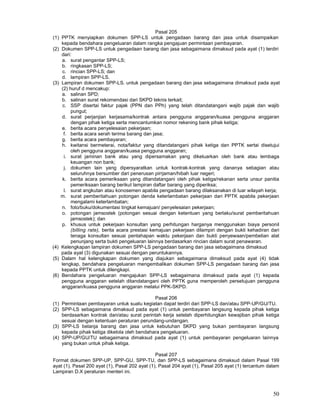 50
Pasal 205
(1) PPTK menyiapkan dokumen SPP-LS untuk pengadaan barang dan jasa untuk disampaikan
kepada bendahara pengeluaran dalam rangka pengajuan permintaan pembayaran.
(2) Dokumen SPP-LS untuk pengadaan barang dan jasa sebagaimana dimaksud pada ayat (1) terdiri
dari:
a. surat pengantar SPP-LS;
b. ringkasan SPP-LS;
c. rincian SPP-LS; dan
d. lampiran SPP-LS.
(3) Lampiran dokumen SPP-LS. untuk pengadaan barang dan jasa sebagaimana dimaksud pada ayat
(2) huruf d mencakup:
a. salinan SPD;
b. salinan surat rekomendasi dari SKPD teknis terkait;
c. SSP disertai faktur pajak (PPN dan PPh) yang telah ditandatangani wajib pajak dan wajib
pungut;
d. surat perjanjian kerjasama/kontrak antara pengguna anggaran/kuasa pengguna anggaran
dengan pihak ketiga serta mencantumkan nomor rekening bank pihak ketiga;
e. berita acara penyelesaian pekerjaan;
f. berita acara serah terima barang dan jasa;
g. berita acara pembayaran;
h. kwitansi bermeterai, nota/faktur yang ditandatangani pihak ketiga dan PPTK sertai disetujui
oleh pengguna anggaran/kuasa pengguna anggaran;
i. surat jaminan bank atau yang dipersamakan yang dikeluarkan oleh bank atau lembaga
keuangan non bank;
j. dokumen lain yang dipersyaratkan untuk kontrak-kontrak yang dananya sebagian atau
seluruhnya bersumber dari penerusan pirrjaman/hibah luar negeri;
k. berita acara pemeriksaan yang ditandatangani oleh pihak ketiga/rekanan serta unsur panitia
pemeriksaan barang berikut lampiran daftar barang yang diperiksa;
l. surat angkutan atau konosemen apabila pengadaan barang dilaksanakan di luar wilayah kerja;
m. surat pemberitahuan potongan denda keterlambatan pekerjaan dari PPTK apabila pekerjaan
mengalami keterlambatan;
n. foto/buku/dokumentasi tingkat kemajuan/ penyelesaian pekerjaan;
o. potongan jamsostek (potongan sesuai dengan ketentuan yang berlaku/surat pemberitahuan
jamsostek); dan
p. khusus untuk pekerjaan konsultan yang perhitungan harganya menggunakan biaya personil
(billing rate), berita acara prestasi kemajuan pekerjaan dilampiri dengan bukti kehadiran dari
tenaga konsultan sesuai pentahapan waktu pekerjaan dan bukti penyewaan/pembelian alat
penunjang serta bukti pengeluaran lainnya berdasarkan rincian dalam surat penawaran.
(4) Kelengkapan lampiran dokumen SPP-LS pengadaan barang dan jasa sebagaimana dimaksud
pada ayat (3) digunakan sesuai dengan peruntukannya.
(5) Dalam hal kelengkapan dokumen yang diajukan sebagaimana dimaksud pada ayat (4) tidak
lengkap, bendahara pengeluaran mengembalikan dokumen SPP-LS pengadaan barang dan jasa
kepada PPTK untuk dilengkapi.
(6) Bendahara pengeluaran mengajukan SPP-LS sebagaimana dimaksud pada ayat (1) kepada
pengguna anggaran setelah ditandatangani oleh PPTK guna memperoleh persetujuan pengguna
anggaran/kuasa pengguna anggaran melalui PPK-SKPD.
Pasal 206
(1) Permintaan pembayaran untuk suatu kegiatan dapat terdiri dari SPP-LS dan/atau SPP-UP/GU/TU.
(2) SPP-LS sebagaimana dimaksud pada ayat (1) untuk pembayaran langsung kepada pihak ketiga
berdasarkan kontrak dan/atau surat perintah kerja setelah diperhitungkan kewajiban pihak ketiga
sesuai dengan ketentuan peraturan perundang-undangan.
(3) SPP-LS belanja barang dan jasa untuk kebutuhan SKPD yang bukan pembayaran langsung
kepada pihak ketiga dikelola oleh bendahara pengeluaran.
(4) SPP-UP/GU/TU sebagaimana dimaksud pada ayat (1) untuk pembayaran pengeluaran lainnya
yang bukan untuk pihak ketiga.
Pasal 207
Format dokumen SPP-UP, SPP-GU, SPP-TU, dan SPP-LS sebagaimana dimaksud dalam Pasal 199
ayat (1), Pasal 200 ayat (1), Pasal 202 ayat (1), Pasal 204 ayat (1), Pasal 205 ayat (1) tercantum dalam
Lampiran D.X peraturan menteri ini.
 