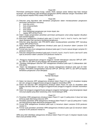 51
Pasal 208
Permintaan pembayaran belanja bunga, subsidi, hibah, bantuan sosial, belanja bagi hasil, bantuan
keuangan, dan pembiayaan oleh bendahara pengeluaran SKPKD dilakukan dengan menerbitkan SPP-
LS yang diajukan kepada PPKD melalui PPK-SKPKD.
Pasal 209
(1) Dokumen yang digunakan oleh bendahara pengeluaran dalam menatausahakan pengeluaran
permintaan pembayaran mencakup:
a. buku kas umum;
b. buku simpanan/bank;
c. buku pajak;
d. buku panjar;
e. buku rekapitulasi pengeluaran per rincian obyek; dan
f. register SPP-UP/GU/TU/LS.
(2) Dalam rangka pengendalian penerbitan permintaan pembayaran untuk setiap kegiatan dibuatkan
kartu kendali kegiatan.
(3) Buku-buku sebagaimana dimaksud pada ayat (1) huruf b, huruf c, huruf d, huruf e, dan huruf f
dapat dikerjakan oleh pembantu bendahara pengeluaran.
(4) Dokumen yang digunakan oleh PPK-SKPD dalam menatausahakan penerbitan SPP mencakup
register SPP-UP/GU/TU/LS.
(5) Kartu kendali kegiatan sebagaimana dimaksud pada ayat (2) tercantum dalam Lampiran D.XI
peraturan menteri ini.
(6) Format buku kas umum sebagaimana dimaksud pada ayat (1) huruf a sesuai dengan Lampiran D.I
peraturan menteri ini.
(7) Dokumen sebagaimana dimaksud pada ayat (1) huruf b, huruf c, huruf d, huruf e, dan huruf f, serta
ayat (4) tercantum dalam Lampiran D.XII peraturan menteri ini.
Pasal 210
(1) Pengguna anggaran/kuasa pengguna anggaran meneliti kelengkapan dokumen SPP-UP, SPP-
GU, SPP-TU, dan SPP-LS yang diajukan oleh bendahara pengeluaran.
(2) Penelitian kelengkapan dokumen SPP sebagaimana dimaksud pada ayat (1) dilaksanakan oleh
PPK-SKPD.
(3) Dalam hal kelengkapan dokumen yang diajukan sebagaimana dimaksud pada ayat (2) tidak
lengkap, PPK-SKPD mengembalikan dokumen SPP-UP, SPP-GU, SPP-TU, dan SPP-LS kepada
bendahara pengeluaran untuk dilengkapi.
Paragraf 3
Perintah Membayar
Pasal 211
(1) Dalam hal dokumen SPP sebagaimana dimaksud dalam Pasal 210 ayat (2) dinyatakan lengkap
dan sah, pengguna anggaran/kuasa pengguna anggaran menerbitkan SPM.
(2) Dalam hal dokumen SPP sebagaimana dimaksud dalam Pasal 210 ayat (2) dinyatakan tidak
lengkap dan/atau tidak sah, pengguna anggaran/kuasa pengguna anggaran menolak menerbitkan
SPM.
(3) Dalam hal pengguna anggaran/kuasa pengguna anggaran berhalangan, yang bersangkutan dapat
menunjuk pejabat yang diberi wewenang untuk menandatangani SPM.
Pasal 212
(1) Penerbitan SPM sebagaimana dimaksud dalam Pasal 211 ayat (1) paling lama 2 (dua) hari kerja
terhitung sejak diterimanya dokumen SPP.
(2) Penolakan penerbitan SPM sebagaimana dimaksud dalam Pasal 211 ayat (2) paling lama 1 (satu)
hari kerja terhitung sejak diterimanya pengajuan SPP.
(3) Format SPM sebagaimana dimaksud pada ayat (1) tercantum dalam Lampiran D.XIII peraturan
menteri ini.
(4) Format surat penolakan penerbitan SPM sebagaimana dimaksud pada ayat (2) tercantum dalam
Lampiran D.XIV peraturan menteri ini.
Pasal 213
SPM yang telah diterbitkan sebagaimana dimaksud dalam Pasal 212 ayat (1) diajukan kepada kuasa
BUD untuk penerbitan SP2D.
 
