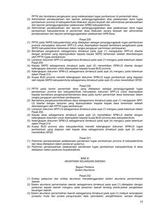 55
PPTK dan bendahara pengeluaran yang melaksanakan tugas pembantuan di pemerintah desa.
(3) Administrasi penatausahaan dan laporan pertanggungjawaban atas pelaksanaan dana tugas
pembantuan provinsi di kabupaten/kota dilakukan secara terpisah dari administrasi penatausahaan
dan laporan pertanggungjawaban pelaksanaan APBD kabupaten/kota.
(4) Administrasi penatausahaan dan laporan pertanggungjawaban atas pelaksanaan dana tugas
pembantuan kabupaten/kota di pemerintah desa dilakukan secara terpisah dari administrasi
penatausahaan dan laporan pertanggungjawaban pelaksanaan APB Desa.
Pasal 229
(1) PPTK pada SKPD kabupaten/kota yang ditetapkan sebagai penanggungjawab tugas pembantuan
provinsi menyiapkan dokumen SPP-LS untuk disampaikan kepada bendahara pengeluaran pada
SKPD kabupaten/kota berkenaan dalam rangka pengajuan permintaan pembayaran.
(2) Bendahara pengeluaran sebagaimana dimaksud pada ayat (1) mengajukan SPP-LS disertai
dengan lampiran yang dipersyaratkan kepada kepala SKPD berkenaan setelah ditandatangani
oleh PPTK tugas pembantuan.
(3) Lampiran dokumen SPP-LS sebagaimana dimaksud pada ayat (1) mengacu pada ketentuan dalam
Pasal 205.
(4) Kepala SKPD sebagaimana dimaksud pada ayat (2) menerbitkan SPM-LS disertai dengan
kelengkapan dokumen untuk disampaikan kepada kuasa BUD provinsi.
(5) Kelengkapan dokumen SPM-LS sebagaimana dimaksud pada ayat (4) mengacu pada ketentuan
dalam Pasal 214.
(6) Kuasa BUD provinsi meneliti kelengkapan dokumen SPM-LS tugas pembantuan yang diajukan
oleh kepala SKPD kabupaten/kota sebagaimana dimaksud pada ayat (5) untuk menerbitkan SP2D.
Pasal 230
(1) PPTK pada kantor pemerintah desa yang ditetapkan sebagai penanggungjawab tugas
pembantuan provinsi dan kabupaten/kota menyiapkan dokumen SPP-LS untuk disampaikan
kepada bendahara pengeluaran/bendahara desa pada kantor pemerintah desa berkenaan dalam
rangka pengajuan permintaan pembayaran.
(2) Bendahara pengeluaran/bendahara desa sebagaimana dimaksud pada ayat (1) mengajukan SPP-
LS disertai dengan lampiran yang dipersyaratkan kepada kepala desa berkenaan setelah
ditandatangani oleh PPTK tugas pembantuan.
(3) Lampiran dokumen SPP-LS sebagaimana dimaksud pada ayat (1) mengacu pada ketentuan dalam
Pasal 204.
(4) Kepala desa sebagaimana dimaksud pada ayat (2) menerbitkan SPM-LS disertai dengan
kelengkapan dokumen untuk disampaikan kepada kuasa BUD provinsi atau kabupaten/kota.
(5) Kelengkapan dokumen SPM-LS sebagaimana dimaksud pada ayat (4) mengacu pada ketentuan
dalam Pasal 214.
(6) Kuasa BUD provinsi atau kabupaten/kota meneliti kelengkapan dokumen SPM-LS tugas
pembantuan yang diajukan oleh kepala desa sebagaimana dimaksud pada ayat (5) untuk
menerbitkan SP2D.
Pasal 231
(1) Pedoman penatausahaan pelaksanaan pendanaan tugas pembantuan provinsi di kabupaten/kota
dan desa ditetapkan dalam peraturan gubernur.
(2) Pedoman penatausahaan pelaksanaan pendanaan tugas pembantuan kabupaten/kota di desa
ditetapkan dalam peraturan bupati/walikota.
BAB XI
AKUNTANSI KEUANGAN DAERAH
Bagian Pertama
Sistem Akuntansi
Pasal 232
(1) Entitas pelaporan dan entitas akuntansi menyelenggarakan sistem akuntansi pemerintahan
daerah.
(2) Sistem akuntansi pemerintahan daerah sebagaimana dimaksud pada ayat (1) ditetapkan dengan
peraturan kepala daerah mengacu pada peraturan daerah tentang pokok-pokok pengelolaan
keuangan daerah.
(3) Sistem akuntansi pemerintahan daerah sebagaimana dimaksud pada ayat (1) meliputi serangkaian
prosedur mulai dari proses pengumpulan data, pencatatan, pengikhtisaran, sampai dengan
 