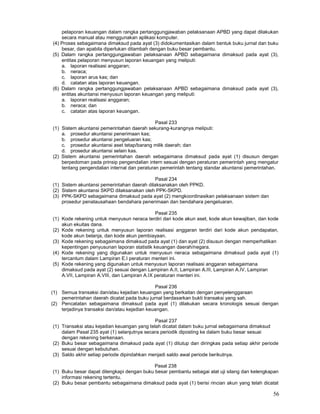 56
pelaporan keuangan dalam rangka pertanggungjawaban pelaksanaan APBD yang dapat dilakukan
secara manual atau menggunakan aplikasi komputer.
(4) Proses sebagaimana dimaksud pada ayat (3) didokumentasikan dalam bentuk buku jurnal dan buku
besar, dan apabila diperlukan ditambah dengan buku besar pembantu.
(5) Dalam rangka pertanggungjawaban pelaksanaan APBD sebagaimana dimaksud pada ayat (3),
entitas pelaporan menyusun laporan keuangan yang meliputi:
a. laporan realisasi anggaran;
b. neraca;
c. laporan arus kas; dan
d. catatan atas laporan keuangan.
(6) Dalam rangka pertanggungjawaban pelaksanaan APBD sebagaimana dimaksud pada ayat (3),
entitas akuntansi menyusun laporan keuangan yang meliputi:
a. laporan realisasi anggaran;
b. neraca; dan
c. catatan atas laporan keuangan.
Pasal 233
(1) Sistem akuntansi pemerintahan daerah sekurang-kurangnya meliputi:
a. prosedur akuntansi penerimaan kas;
b. prosedur akuntansi pengeluaran kas;
c. prosedur akuntansi aset tetap/barang milik daerah; dan
d. prosedur akuntansi selain kas.
(2) Sistem akuntansi pemerintahan daerah sebagaimana dimaksud pada ayat (1) disusun dengan
berpedoman pada prinsip pengendalian intern sesuai dengan peraturan pemerintah yang mengatur
tentang pengendalian internal dan peraturan pemerintah tentang standar akuntansi pemerintahan.
Pasal 234
(1) Sistem akuntansi pemerintahan daerah dilaksanakan oleh PPKD.
(2) Sistem akuntansi SKPD dilaksanakan oleh PPK-SKPD.
(3) PPK-SKPD sebagaimana dimaksud pada ayat (2) mengkoordinasikan pelaksanaan sistem dan
prosedur penatausahaan bendahara penerimaan dan bendahara pengeluaran.
Pasal 235
(1) Kode rekening untuk menyusun neraca terdiri dari kode akun aset, kode akun kewajiban, dan kode
akun ekuitas dana.
(2) Kode rekening untuk menyusun laporan realisasi anggaran terdiri dari kode akun pendapatan,
kode akun belanja, dan kode akun pembiayaan.
(3) Kode rekening sebagaimana dimaksud pada ayat (1) dan ayat (2) disusun dengan memperhatikan
kepentingan penyusunan laporan statistik keuangan daerah/negara.
(4) Kode rekening yang digunakan untuk menyusun neraca sebagaimana dimaksud pada ayat (1)
tercantum dalam Lampiran E.I peraturan menteri ini.
(5) Kode rekening yang digunakan untuk menyusun laporan realisasi anggaran sebagaimana
dimaksud pada ayat (2) sesuai dengan Lampiran A.II, Lampiran A.III, Lampiran A.IV, Lampiran
A.VII, Lampiran A.VIII, dan Lampiran A.IX peraturan menteri ini.
Pasal 236
(1) Semua transaksi dan/atau kejadian keuangan yang berkaitan dengan penyelenggaraan
pemerintahan daerah dicatat pada buku jurnal berdasarkan bukti transaksi yang sah.
(2) Pencatatan sebagaimana dimaksud pada ayat (1) dilakukan secara kronologis sesuai dengan
terjadinya transaksi dan/atau kejadian keuangan.
Pasal 237
(1) Transaksi atau kejadian keuangan yang telah dicatat dalam buku jurnal sebagaimana dimaksud
dalam Pasal 235 ayat (1) selanjutnya secara periodik diposting ke dalam buku besar sesuai
dengan rekening berkenaan.
(2) Buku besar sebagaimana dimaksud pada ayat (1) ditutup dan diringkas pada setiap akhir periode
sesuai dengan kebutuhan.
(3) Saldo akhir setiap periode dipindahkan menjadi saldo awal periode berikutnya.
Pasal 238
(1) Buku besar dapat dilengkapi dengan buku besar pembantu sebagai alat uji silang dan kelengkapan
informasi rekening tertentu.
(2) Buku besar pembantu sebagaimana dimaksud pada ayat (1) berisi rincian akun yang telah dicatat
 