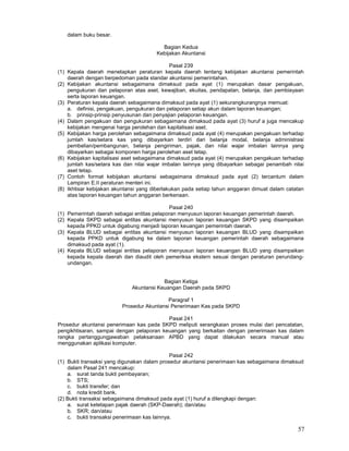 57
dalam buku besar.
Bagian Kedua
Kebijakan Akuntansi
Pasal 239
(1) Kepala daerah menetapkan peraturan kepala daerah tentang kebijakan akuntansi pemerintah
daerah dengan berpedoman pada standar akuntansi pemerintahan.
(2) Kebijakan akuntansi sebagaimana dimaksud pada ayat (1) merupakan dasar pengakuan,
pengukuran dan pelaporan atas aset, kewajiban, ekuitas, pendapatan, belanja, dan pembiayaan
serta laporan keuangan.
(3) Peraturan kepala daerah sebagaimana dimaksud pada ayat (1) sekurangkurangnya memuat:
a. definisi, pengakuan, pengukuran dan pelaporan setiap akun dalam laporan keuangan;
b. prinsip-prinsip penyusunan dan penyajian pelaporan keuangan.
(4) Dalam pengakuan dan pengukuran sebagaimana dimaksud pada ayat (3) huruf a juga mencakup
kebijakan mengenai harga perolehan dan kapitalisasi aset.
(5) Kebijakan harga perolehan sebagaimana dimaksud pada ayat (4) merupakan pengakuan terhadap
jumlah kas/setara kas yang dibayarkan terdiri dari belanja modal, belanja administrasi
pembelian/pembangunan, belanja pengiriman, pajak, dan nilai wajar imbalan lainnya yang
dibayarkan sebagai komponen harga perolehan aset tetap.
(6) Kebijakan kapitalisasi aset sebagaimana dimaksud pada ayat (4) merupakan pengakuan terhadap
jumlah kas/setara kas dan nilai wajar imbalan lainnya yang dibayarkan sebagai penambah nilai
aset tetap.
(7) Contoh format kebijakan akuntansi sebagaimana dimaksud pada ayat (2) tercantum dalam
Lampiran E.II peraturan menteri ini.
(8) Ikhtisar kebijakan akuntansi yang diberlakukan pada setiap tahun anggaran dimuat dalam catatan
atas laporan keuangan tahun anggaran berkenaan.
Pasal 240
(1) Pemerintah daerah sebagai entitas pelaporan menyusun laporan keuangan pemerintah daerah.
(2) Kepala SKPD sebagai entitas akuntansi menyusun laporan keuangan SKPD yang disampaikan
kepada PPKD untuk digabung menjadi laporan keuangan pemerintah daerah.
(3) Kepala BLUD sebagai entitas akuntansi menyusun laporan keuangan BLUD yang disampaikan
kepada PPKD untuk digabung ke dalam laporan keuangan pemerintah daerah sebagaimana
dimaksud pada ayat (1).
(4) Kepala BLUD sebagai entitas pelaporan menyusun laporan keuangan BLUD yang disampaikan
kepada kepala daerah dan diaudit oleh pemeriksa ekstern sesuai dengan peraturan perundang-
undangan.
Bagian Ketiga
Akuntansi Keuangan Daerah pada SKPD
Paragraf 1
Prosedur Akuntansi Penerimaan Kas pada SKPD
Pasal 241
Prosedur akuntansi penerimaan kas pada SKPD meliputi serangkaian proses mulai dari pencatatan,
pengikhtisaran, sampai dengan pelaporan keuangan yang berkaitan dengan penerimaan kas dalam
rangka pertanggungjawaban pelaksanaan APBD yang dapat dilakukan secara manual atau
menggunakan aplikasi komputer.
Pasal 242
(1) Bukti transaksi yang digunakan dalam prosedur akuntansi penerimaan kas sebagaimana dimaksud
dalam Pasal 241 mencakup:
a. surat tanda bukti pembayaran;
b. STS;
c. bukti transfer; dan
d. nota kredit bank.
(2) Bukti transaksi sebagaimana dimaksud pada ayat (1) huruf a dilengkapi dengan:
a. surat ketetapan pajak daerah (SKP-Daerah); dan/atau
b. SKR; dan/atau
c. bukti transaksi penerimaan kas lainnya.
 