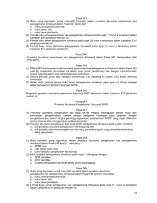 58
Pasal 243
(1) Buku yang digunakan untuk mencatat transaksi dalam prosedur akuntansi penerimaan kas
sebagaimana dimaksud dalam Pasal 241 terdiri dari:
a. buku jurnal penerimaan kas;
b. buku besar; dan
c. buku besar pembantu.
(2) Format buku jurnal penerimaan kas sebagaimana dimaksud pada ayat (1) huruf a tercantum dalam
Lampiran E.III peraturan menteri ini.
(3) Format buku besar sebagaimana dimaksud pada ayat (1) huruf b tercantum dalam Lampiran E.IV
peraturan menteri ini.
(4) Format buku besar pembantu sebagaimana dimaksud pada ayat (1) huruf c tercantum dalam
Lampiran E.V peraturan menteri ini.
Pasal 244
Prosedur akuntansi penerimaan kas sebagaimana dimaksud dalam Pasal 241 dilaksanakan oleh
PPK-SKPD.
Pasal 245
(1) PPK-SKPD berdasarkan bukti transaksi penerimaan kas sebagaimana dimaksud dalam Pasal 242
ayat (1) melakukan pencatatan ke dalam buku jurnal penerimaan kas dengan mencantumkan
uraian rekening-lawan asal penerimaan kas berkenaan.
(2) Secara periodik jurnal atas transaksi penerimaan kas diposting ke dalam buku besar rekening
berkenaan.
(3) Setiap akhir periode semua buku besar sebagaimana dimaksud pada ayat (2) ditutup sebagai
dasar penyusunan laporan keuangan SKPD.
Pasal 246
Ringkasan prosedur akuntansi penerimaan kas pada SKPD tercantum dalam Lampiran E.VI peraturan
menteri ini.
Paragraf 2
Prosedur Akuntansi Pengeluaran Kas pada SKPD
Pasal 247
(1) Prosedur akuntansi pengeluaran kas pada SKPD meliputi serangkaian proses mulai dari
pencatatan, pengikhtisaran, sampai dengan pelaporan keuangan yang berkaitan dengan
pengeluaran kas dalam rangka pertanggungjawaban pelaksanaan APBD yang dapat dilakukan
secara manual atau menggunakan aplikasi komputer.
(2) Prosedur akuntansi pengeluaran kas pada SKPD sebagaimana dimaksud pada ayat (1) meliputi:
a. sub prosedur akuntansi pengeluaran kas-langsung; dan
b. sub prosedur akuntansi pengeluaran kas-uang persediaan/ganti uang persediaan/tambahan
uang persediaan.
Pasal 248
(1) Bukti transaksi yang digunakan dalam prosedur akuntansi pengeluaran kas sebagaimana
dimaksud dalam Pasal 247 ayat (1) mencakup:
a. SP2D; atau
b. nota debet bank; atau
c. bukti transaksi pengeluaran kas Iainnya.
(2) Bukti transaksi sebagaimana dimaksud pada ayat (1) dilengkapi dengan:
a. SPM; dan/atau
b. SPD; dan/atau
c. kuitansi pembayaran dan bukti tanda terima barang/jasa.
Pasal 249
(1) Buku yang digunakan untuk mencatat transaksi dalam prosedur akuntansi
pengeluaran kas sebagaimana dimaksud dalam Pasal 247 ayat (1) mencakup:
a. buku jurnal pengeluaran kas;
b. buku besar; dan
c. buku besar pembantu.
(2) Format buku jurnal pengeluaran kas sebagaimana dimaksud pada ayat (1) huruf a tercantum
dalam Lampiran E.VII peraturan menteri ini.
 